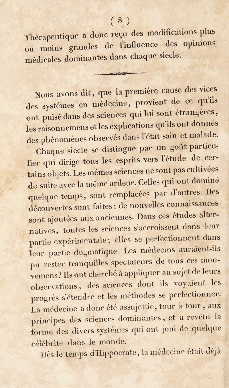 ( 3 ) Thérapeutique a donc reçu des modifications plus ou moins grandes de l’influence des opinions médicales dominantes dans chaque siècle. Nous avons dit, que la première cause des vices des systèmes en médecine, provient de ce quils ont puisé dans des sciences qui lui sont étrangères, les raisonnemens et les explications qu’ils ont donnes des phénomènes observés dans l'état sain et malade. Chaque siècle se distingue par un goût particu- lier qui dirige tous les esprits vers l’étude de cer- tains objets. Les mêmes sciences ne sont pas cultivées de suite avec la même ardeur. Celles qui ont dominé quelque temps, sont remplacées par d’autres. Des découvertes sont faites ; de nouvelles connaissances sont ajoutées aux anciennes. Dans ces études alter- natives, toutes les sciences s’accroissent dans leur partie expérimentale ; elles se perfectionnent dans leur partie dogmatique. Les médecins auraient-ils pu rester tranquilles spectateurs de tous ces mou- vemens? Ils ont cherché à appliquer au sujet de leurs observations, des sciences dont ils voyaient les progrès s’étendre et les méthodes se perfectionner. La médecine a donc été assujettie, tour à tour , aux principes des sciences dominantes, et a revêtu la forme des divers systèmes qui ont joui de quelque célébrité dans le monde. Dès le temps d’Hippocrate, la médecine était déjà