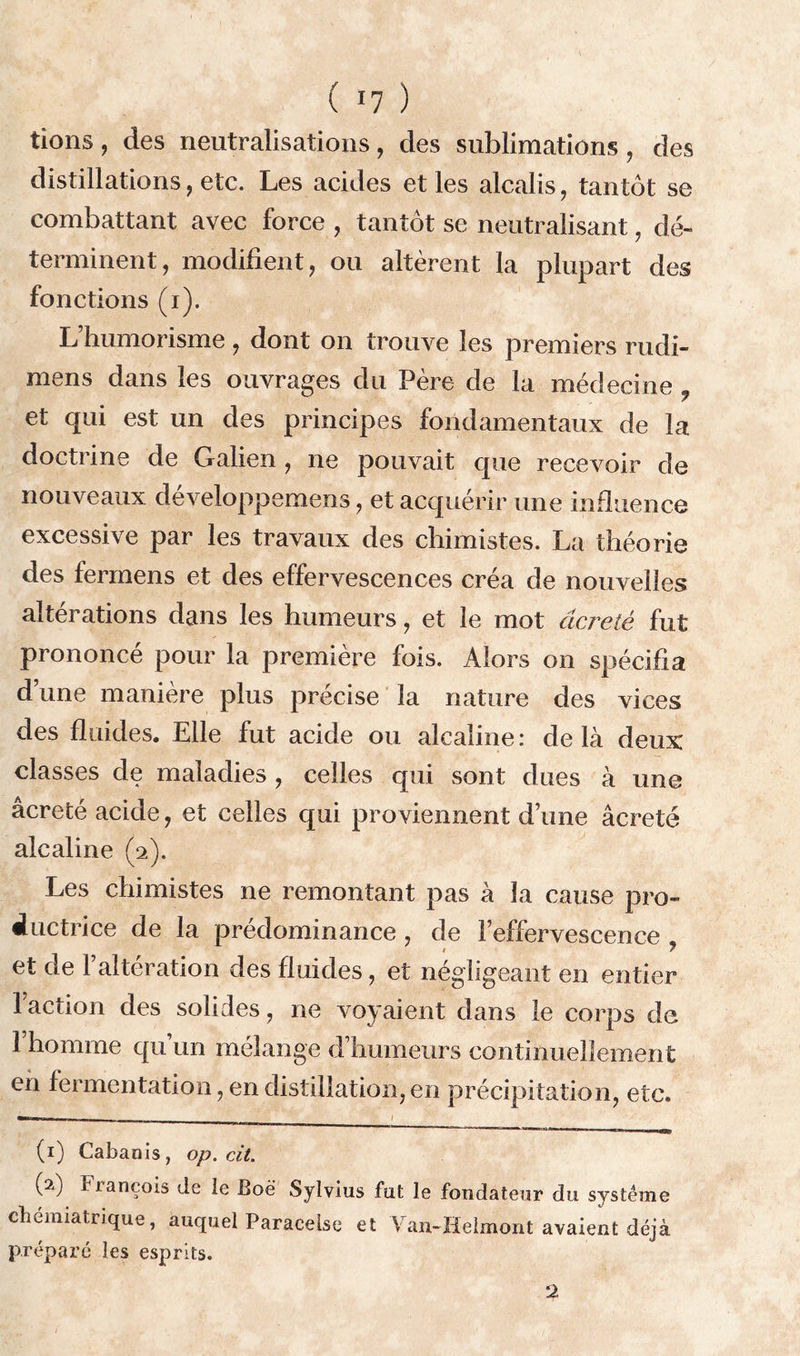 tions, des neutralisations, des sublimations, des distillations, etc. Les acides et les alcalis, tantôt se combattant avec force , tantôt se neutralisant, dé- terminent, modifient, ou altèrent la plupart des fonctions (i). L’humorisme, dont on trouve les premiers rudi- mens dans les ouvrages du Père de la médecine f et qui est un des principes fondamentaux de la doctrine de Galien , ne pouvait que recevoir de nouveaux développemens, et acquérir une influence excessive par les travaux des chimistes. La théorie des fermens et des effervescences créa de nouvelles altérations dans les humeurs, et le mot âcreté fut prononcé pour la première fois. Alors on spécifia d’une manière plus précise la nature des vices des fluides. Elle fut acide ou alcaline: delà deux classes de maladies , celles qui sont dues à une âcreté acide, et celles qui proviennent d’une âcreté alcaline (2). Les chimistes ne remontant pas à la cause pro- ductrice de la prédominance , de l’effervescence et de l’altération des fluides, et négligeant en entier 1 action des solides, ne voyaient dans le corps de 1 homme qu’un mélange d’humeurs continuellement en fermentation, en distillation, en précipitation, etc. — 1 (1) Cabanis, op. cit. (2) François de le Boë Sylvius fut le fondateur du système chémiatrique, auquel Paracelse et Van-Helmont avaient déjà préparé les esprits. 2