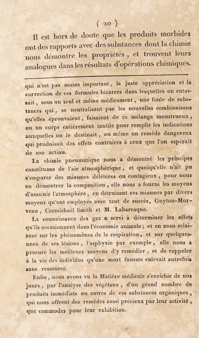 11 est hors de doute que les produits morbides ont des rapports avec des substances dont la chimie sious démontre les propriétés , et trouvent leurs analogues dans les résultats d’opérations chimiques. qui n’est pas moins important, la juste appréciation et la correction de ces formules bizarres dans lesquelles on entas- sait , sous un seul et même médicament, une foule de subs- tances qui, se neutralisant par les nouvelles combinaisons qu’elles éprouvaient, faisaient de ce mélange monstrueux, ou un corps entièrement inutile pour remplir les indications auxquelles on le destinait , ou mime un remède dangereux qui produisait des effets contraires à ceux que l’on espérait de son action. La chimie pneumatique nous a démontré les principes constituans de l’air atmosphérique , et quoiqu’elle n7ait pu s’emparer des miasmes délétères ou contagieux , pour nous en démontrer la composition , elle nous a fourni les moyens d’assainir l’atmosphère, en détruisant ces miasmes par divers moyens qu’ont employés avec tant de succès, Guyton-Mor— veau , Carmichaël Smith et M. Labarraque. La connaissance des gaz a servi à déterminer les effets qu’ils occasionnent dans l’économie animale ; et en nous éclai- rant sur les phénomènes de la respiration, et sur quelques- unes de ses lésions , l’asphyxie par exemple , elle nous a procuré les meilleurs moyens d’y remédier , et de rappeler à la vie des individus qu’une mort funeste enlevait autrefois sans ressource. Enfin , nous avons vu la Matière médicale s’enrichir de nos jours , par l’analyse des végétaux , d’un grand nombre de produits immédiats ou autres de ces substances organiques , qui nous offrent des remèdes aussi précieux par leur activité , que commodes pour leur exhibition.