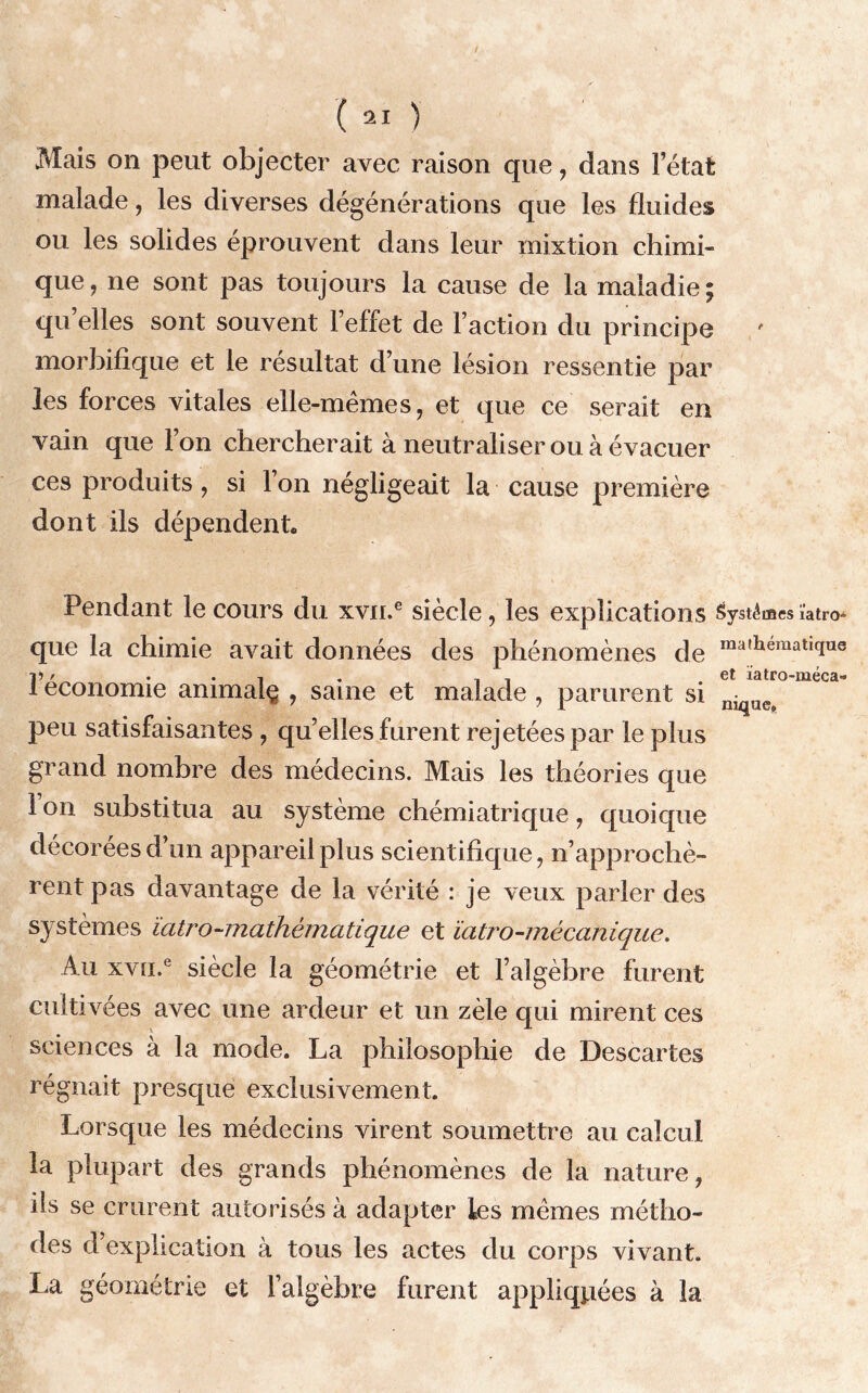 Mais on peut objecter avec raison que, dans l’état malade, les diverses dégénérations que les fluides ou les solides éprouvent dans leur mixtion chimi- que , ne sojit pas toujours la cause de la maladie ; qu elles sont souvent l’effet de l’action du principe morbifique et le résultat d’une lésion ressentie par les forces vitales elle-mêmes, et que ce serait en vain que l’on chercherait à neutraliser ou à évacuer ces produits, si l’on négligeait la cause première dont ils dépendent. Pendant le cours du xvn.e siècle, les explications Systèmes ïatro que la chimie avait données des phénomènes de raa,llematlcius 1? > . . -, , _ et latro-méca» économie ammalç , saine et malade , parurent si niqU(N peu satisfaisantes , qu’elles furent rejetées par le plus grand nombre des médecins. Mais les théories que 1 on substitua au système chémiatrique , quoique décorées d’un appareil plus scientifique, n’approchè- rent pas davantage de la vérité : je veux parler des systèmes ïatro-mathématique et ïatro-mécanique. Au xvu.e siècle la géométrie et l’algèbre furent culti vées avec une ardeur et un zèle qui mirent ces sciences à la mode. La philosophie de Descartes régnait presque exclusivement. Lorsque les médecins virent soumettre au calcul la plupart des grands phénomènes de la nature, ils se crurent autorisés à adapter les memes métho- des d’explication à tous les actes du corps vivant. La géométrie et l’algèbre furent appliquées à la