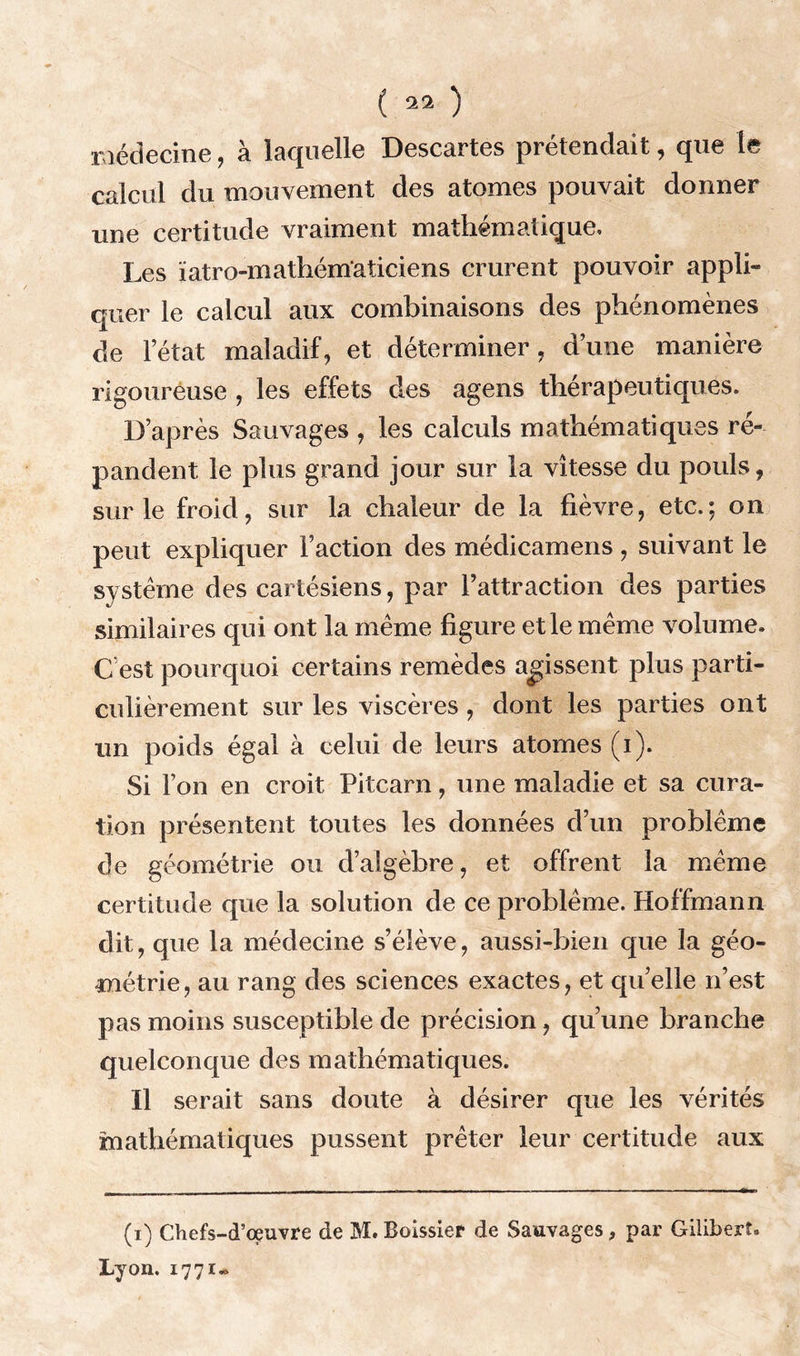 ( ) médecine, à laquelle Descartes prétendait, que te calcul du mouvement des atomes pouvait donner une certitude vraiment mathématique. Les ïatro-mathématiciens crurent pouvoir appli- quer le calcul aux combinaisons des phénomènes de l’état maladif, et déterminer, dune manière rigoureuse , les effets des agens thérapeutiques. D’après Sauvages , les calculs mathématiques ré- pandent le plus grand jour sur la vitesse du pouls, sur le froid, sur la chaleur de la fièvre, etc.; on peut expliquer Faction des médicamens , suivant le système des cartésiens, par l’attraction des parties similaires qui ont la même figure et le même volume. C’est pourquoi certains remèdes agissent plus parti- culièrement sur les viscères, dont les parties ont un poids égal à celui de leurs atomes (i). Si l’on en croit Pitcarn, une maladie et sa cura- tion présentent toutes les données d’un problème de géométrie ou d’algèbre, et offrent la même certitude que la solution de ce problème. Hoffmann dit, que la médecine s’élève, aussi-bien que la géo- métrie, au rang des sciences exactes, et qu’elle n’est pas moins susceptible de précision, qu’une branche quelconque des mathématiques. Il serait sans doute à désirer que les vérités mathématiques pussent prêter leur certitude aux (i) Chefs-d’œuvre de M.Boissier de Sauvages, par Giliberî» Lyon. 1771-