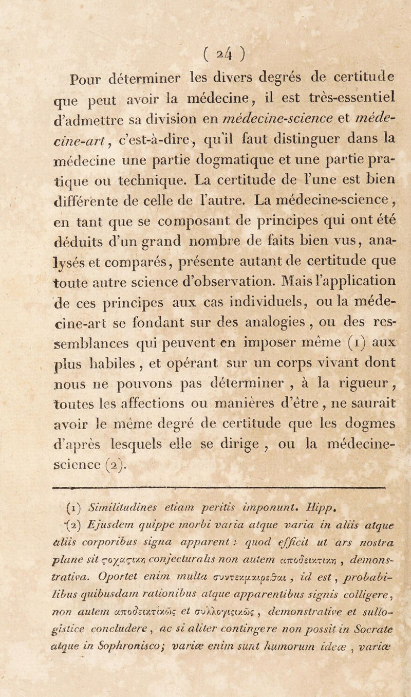 ( *4 ) Pour déterminer les divers degrés de certitude que peut avoir la médecine, il est très-essentiel d’admettre sa division en médecine-science et méde- cine-art, c’est-à-dire, qu’il faut distinguer dans la médecine une partie dogmatique et une partie pra- tique ou technique. La certitude de l’une est bien différente de celle de l’autre. La médecine-science , en tant que se composant de principes qui ont été déduits d’un grand nombre de faits bien vus, ana- lysés et comparés, présente autant de certitude que toute autre science d’observation. Mais l’application de ces principes aux cas individuels, ou la méde- cine-art se fondant sur des analogies , ou des res- semblances qui peuvent en imposer meme (i) aux plus habiles , et opérant sur un corps vivant dont nous ne pouvons pas déterminer , à la rigueur, toutes les affections ou manières d’ètre , ne saurait avoir le même degré de certitude que les dogmes d’après lesquels elle se dirige , ou la médecine- science (2). (î) Similitudin.es eliam peritis imponunt, Hipp. “(2) Ejusdem quippe morbi varia atque varia in aliis atque tiliis corporibas signa apparent :■ quod efjîcit ut ars nostra plane sit çoyuçiy.v} conjecturahs non auiem anodetY.Tt'/.v) , démons- trativa. Oportet enim multa avvrsy.y.ou&sd’a.t , id, est, probabi- libus quibusdam rationibus atque apparenlibus signis colligere, non autem caroiïetxTMcâç et <jvkkoqiçiy.ü>ç , démonstrative et sullo- gutice concludere , ac si aliter contingere non possit in Socrate atque in Sophronisco; varice enim sunt humorum ideœ , varice
