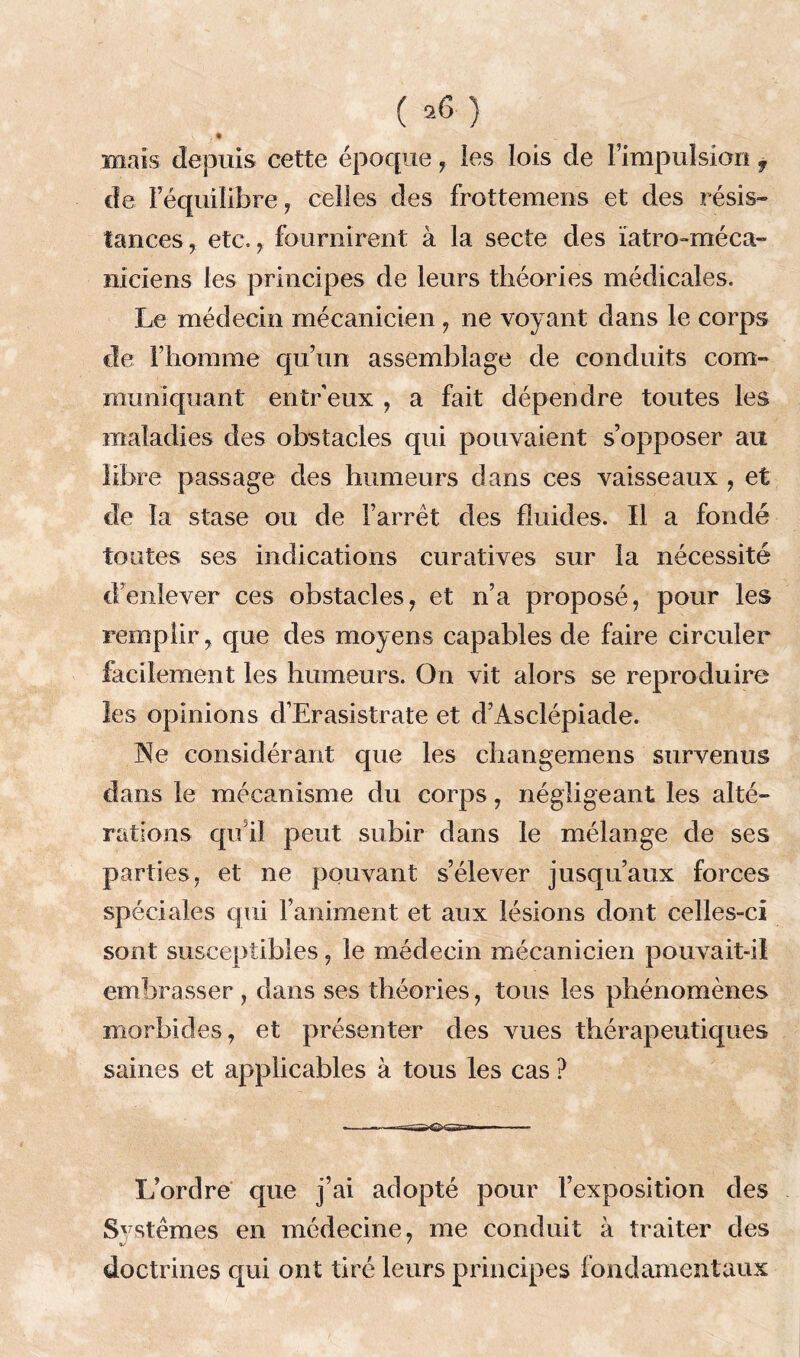 Biais depuis cette époque, les lois de l’impulsion , de l’équilibre, celles des frottemens et des résis» tances, etc., fournirent à la secte des ïatro-méca- niciens les principes de leurs théories médicales. Le médecin mécanicien , ne voyant dans le corps de l’homme qu’un assemblage de conduits com- muniquant entr eux , a fait dépendre toutes les maladies des obstacles qui pouvaient s’opposer au libre passage des humeurs dans ces vaisseaux , et de la stase ou de l’arrêt des fluides. Il a fondé toutes ses indications curatives sur la nécessité d’enlever ces obstacles, et n’a proposé, pour les remplir, que des moyens capables de faire circuler facilement les humeurs. On vit alors se reproduire les opinions d’Erasistrate et d’Asclépiade. Ne considérant que les changemens survenus dans le mécanisme du corps, négligeant les alté- rations qu i! peut subir dans le mélange de ses parties, et ne pouvant s’élever jusqu’aux forces spéciales qui l’animent et aux lésions dont celles-ci sont susceptibles, le médecin mécanicien pouvait-il embrasser , dans ses théories, tous les phénomènes morbides, et présenter des vues thérapeutiques saines et applicables à tous les cas ? ' • - L’ordre que j’ai adopté pour l’exposition des Systèmes en médecine, me conduit à traiter des «/ ' doctrines qui ont tiré leurs principes fondamentaux