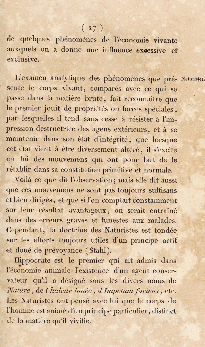 de quelques phénomènes de l’économie vivante auxquels on a donné une influence exœssive et exclusive. L’examen analytique des phénomènes que pré- sente le corps vivant, comparés avec ce qui se passe dans la matière brute, fait reconnaître que le premier jouit de propriétés ou forces spéciales, par lesquelles il tend sans cesse à résister à l’im- pression destructrice des agens extérieurs, et à se maintenir dans son état d’intégrité; que lorsque cet état vient à être diversement altéré, il s’excite en lui des mouvemens qui ont pour but de le rétablir dans sa constitution primitive et normale. Voilà ce que dit l’observation; mais elle dit aussi que ces mouvemens ne sont pas toujours suffisans et bien dirigés, et que si l’on comptait constamment sur leur résultat avantageux, on serait entraîné dans des erreurs graves et funestes aux malades. Cependant, la doctrine des Naturistes est fondée sur les efforts toujours utiles d’un principe actif et doué de prévoyance ( Stahl ). Hippocrate est le premier qui ait admis dans l’économie animale l’existence d’un agent conser- vateur qu’il a désigné sous les divers noms de Nature , de Chaleur innée, d Impetum faciens, etc. Les Naturistes ont pensé avec lui que le corps de rhomme est animé d’un principe particulier, distinct de la matière qu’il vivifie. Naturistes,