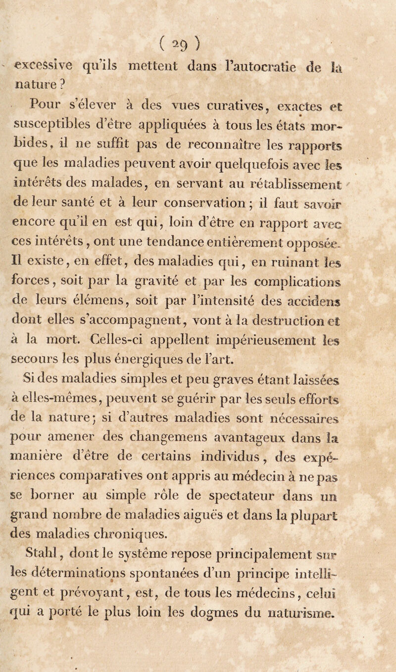 ' excessive qu’ils mettent dans Fautocratîe de la nature ? Pour s’élever à des vues curatives, exactes et susceptibles d’ètre appliquées à tous les états mor- bides, il ne suffit pas de reconnaître les rapports que les maladies peuvent avoir quelquefois avec tes intérêts des malades, en servant au rétablissement de leur santé et à leur conservation ; il faut savoir encore qu’il en est qui, loin d’être en rapport avec ces intérêts , ont une tendance entièrement opposée. Il existe, en effet, des maladies qui, en ruinant les forces, soit par la gravité et par les complications de leurs élémens, soit par l’intensité des accidens dont elles s'accompagnent, vont à la destruction et à la mort. Celles-ci appellent impérieusement les secours les plus énergiques de l’art. Si des maladies simples et peu graves étant laissées à elles-mêmes, peuvent se guérir par les seuls efforts de la nature; si d’autres maladies sont nécessaires pour amener des changemens avantageux dans la manière d’être de certains individus, des expé- riences comparatives ont appris au médecin à ne pas se borner au simple rôle de spectateur dans un grand nombre de maladies aiguës et dans la plupart des maladies chroniques. Stahl, dont le système repose principalement sur les déterminations spontanées d’un principe intellte gent et prévoyant , est, de tous les médecins, celui qui a porté le plus loin les dogmes du naturisme.