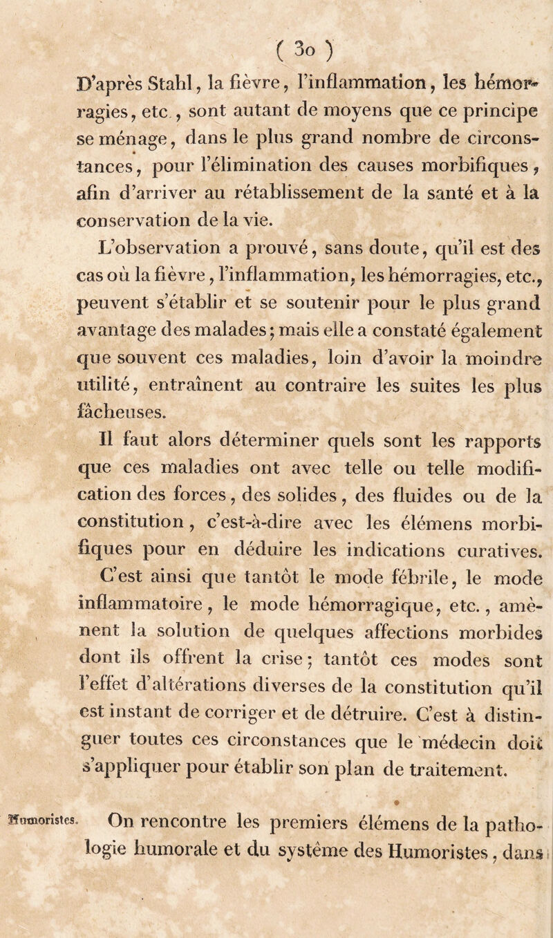 D’après Stahl, la fièvre , l’inflammation, les hémor- ragies , etc ., sont autant de moyens que ce principe se ménage, dans le plus grand nombre de circons- tances , pour l’élimination des causes morbifiques, afin d’arriver au rétablissement de la santé et à la conservation de la vie. L’observation a prouvé, sans doute, qu’il est des cas où la fièvre, l’inflammation, les hémorragies, etc., peuvent s’établir et se soutenir pour le plus grand avantage des malades ; mais elle a constaté également que souvent ces maladies, loin d’avoir la moindre utilité, entraînent au contraire les suites les plus fâcheuses. Il faut alors déterminer quels sont les rapports que ces maladies ont avec telle ou telle modifi- cation des forces, des solides, des fluides ou de la constitution, c’est-à-dire avec les élémens morbi- fiques pour en déduire les indications curatives. C’est ainsi que tantôt le mode fébrile, le mode inflammatoire, le mode hémorragique, etc., amè- nent la solution de quelques affections morbides dont ils offrent la crise; tantôt ces modes sont l’effet d’altérations diverses de la constitution qu’il est instant de corriger et de détruire. C’est à distin- guer toutes ces circonstances que le médecin doit s’appliquer pour établir son plan de traitement. » Humoristes. On rencontre les premiers élémens de la patho- logie humorale et du système des Humoristes, dans