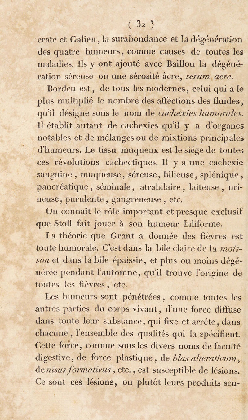 craie et Galien, la surabondance et la dégénération des quatre humeurs , comme causes de toutes les maladies. Ils y ont ajouté avec Bâillon la dégéné- ration séreuse ou une sérosité âcre, sérum acre. Bordeu est, de tous les modernes, celui qui a le plus multiplié le nombre des affections des fluides, qu’il désigne sous le nom de cachexies humorales» Il établit autant de cachexies qu’il y a d’organes notables et de mélanges ou de mixtions principales d’humeurs. Le tissu muqueux est le siège de toutes ces révolutions cachectiques. Il y a une cachexie sanguine , muqueuse, séreuse, bilieuse, splénique, pancréatique , séminale, atrabilaire, laiteuse , uri- neuse, purulente , gangreneuse , etc. On connaît le rôle important et presque exclusif que Stoll fait jouer à son humeur hiliforme. La théorie que Grant a donnée des fièvres est toute humorale. C’est dans la bile claire de la mois- son et dans labile épaissie, et plus ou moins dégé- nérée pendant l’automne, qu’il trouve l’origine de toutes les fièvres, etc. Les humeurs sont pénétrées, comme toutes les autres parties du corps vivant, d’une force diffuse dans toute leur substance, qui fixe et arrête, dans chacune , l’ensemble des qualités qui la spécifient. Cette force, connue sous les divers noms de faculté digestive, de force plastique , de blas alterativum, de ni sus formatims > etc., est susceptible de lésions. Ce sont ces lésions, ou plutôt leurs produits sen-