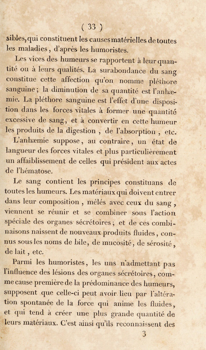 sibles? qui constituent les causes matérielles de toutes les maladies, d’après les humoristes. Les vices des humeurs se rapportent à leur quan- tité ou à leurs qualités, La surabondance du san<* constitue cette affection qu’on nomme pléthore sanguine ; la diminution de sa quantité est l’anhæ- mie. La pléthore sanguine est l’effet d’une disposi- tion dans les forces vitales à former une quantité excessive de sang, et à convertir en cette humeur les produits de la digestion , de l’absorption , etc. L’anliæmie suppose, au contraire, un état de langueur des forces vitales et plus particulièrement un affaiblissement de celles qui président aux actes de l’hématose. Le sang contient les principes constituans de toutes les humeurs. Les matériaux qui doivent entrer dans leur composition , mêlés avec ceux du sang ? viennent se réunir et se combiner sous l’action spéciale des organes sécrétoires; et de ces combi- naisons naissent de nouveaux produits fluides, con- nus sous les noms de bile, de mucosité, de sérosité de lait, etc. Parmi les humoristes, les uns n’admettant pas l’influence des lésions des organes sécrétoires, com- me cause première de la prédominance des humeurs, supposent que celle-ci peut avoir lieu par l’altéra- tion spontanée de la force qui anime les fluides, et qui tend à créer une plus grande quantité de leurs matériaux. C’est ainsi qu’ils reconnaissent des 3
