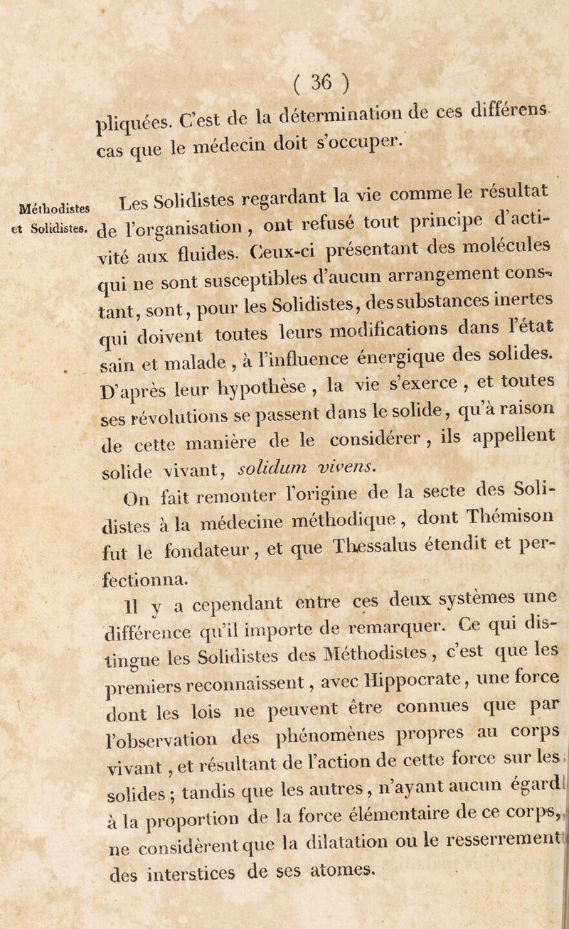 Méthodistes et Solidistes. ( 36 ) pliquées. C’est cle la détermination de ces différons- cas que le médecin doit s’occuper. Les Solidistes regardant la vie comme le résultat de l’organisation, ont refusé tout principe d acti- vité aux fluides. Ceux-ci présentant des molécules qui ne sont susceptibles d’aucun arrangement cons-, tant, sont, pour les Solidistes, des substances inertes qui doivent toutes leurs modifications dans 1 état sain et malade , à l’influence énergique des solides. D’après leur hypothèse , la vie s’exerce , et toutes ses révolutions se passent dans le solide, qu à raison de cette manière de le considérer , ils appellent solide vivant, solidum vivens. On fait remonter l’origine de la secte des Soli- distes à la médecine méthodique , dont Thémison fut le fondateur, et que Thessalus étendit et per- fectionna. 11 y a cependant entre ces deux systèmes une différence qu’il importe de remarquer. Ce qui dis- tingue les Solidistes des Méthodistes , c est que les premiers reconnaissent, avec Hippocrate, une force dont les lois ne peuvent être connues que par l’observation des phénomènes propres au corps vivant, et résultant de l’action de cette force sur les solides ; tandis que les autres, n’ayant aucun égard à la proportion de la force élémentaire de ce corps, ne considèrent que la dilatation ouïe resserrement des interstices de ses atomes.