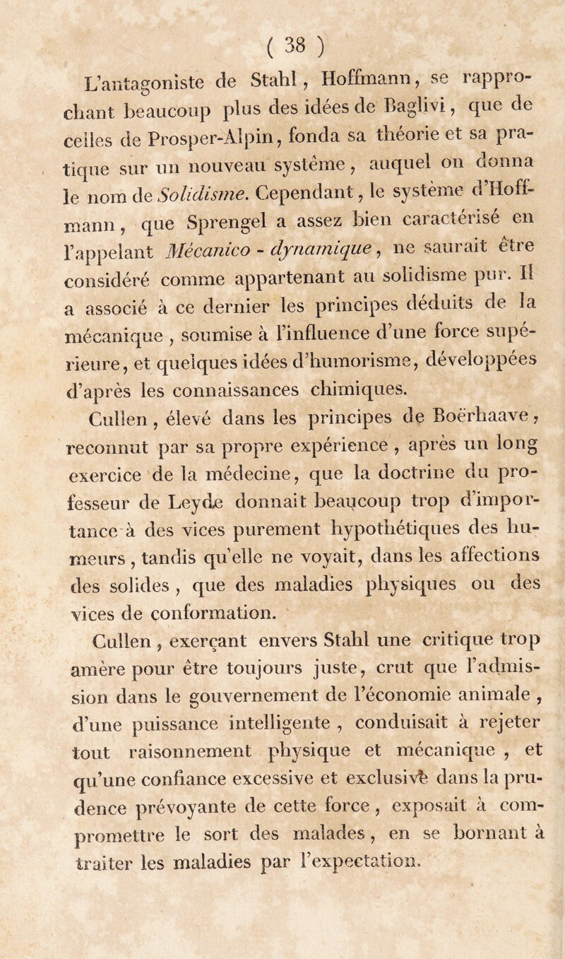 L’antagoniste de Stahl, Hoffmann, se rappro- chant beaucoup plus des idées de Baglivi, que de celles de Prosper-Alpin, fonda sa théorie et sa pra- tique sur un nouveau système , auquel on donna le nom de Solidisme. Cependant, le système d’Hoff- mann , que Sprengel a assez bien caractérisé en l’appelant Mêcanico - dynamique, ne saurait être considéré comme appartenant au solidisme pur. Il a associé à ce dernier les principes déduits de la mécanique , soumise a l’influence d une force supé- rieure, et quelques idées d’humorisme, développées d’après les connaissances chimiques. Cullen, élevé dans les principes de Boërhaave, reconnut par sa propre expérience , après un long exercice de la médecine, que la doctrine du pro- fesseur de Leyde donnait beaucoup trop d’impor- tance à des vices purement hypothétiques des hu- meurs , tandis quelle ne voyait, dans les affections des solides , que des maladies physiques ou des vices de conformation. Cullen , exerçant envers Stahl une critique trop amère pour être toujours juste, crut que l’admis- sion dans le gouvernement de l’économie animale , d’une puissance intelligente , conduisait à rejeter tout raisonnement physique et mécanique , et qu’une confiance excessive et exclusive dans la pru- dence prévoyante de cette force , exposait à com- promettre le sort des malades, en se bornant à traiter les maladies par l’expectation.