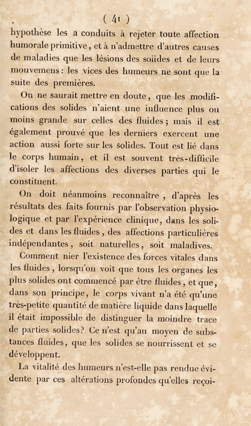 hypothèse les a conduits à rejeter toute affection humorale primitive, et à n’admettre d’autres causes de maladies que les lésions des solides et de leurs mouvemens : les vices des humeurs ne sont que la suite des premières. On ne saurait mettre en doute, que les modifi- cations des solides n’aient une influence plus ou moins grande sur celles des fluides ; mais il est également prouvé que les derniers exercent une action aussi forte sur les Solides. Tout est lié dans le corps humain, et il est souvent très-difficile d’isoler les affections des diverses parties qui le constituent. On doit néanmoins reconnaître , d’après les résultats des faits fournis par l’observation physio- logique et par l’expérience clinique, dans les soli- des et dans les fluides , des affections particulières indépendantes, soit naturelles, soit maladives. Comment nier l’existence des forces vitales dans les fluides, lorsqu’on voit que tous les organes les plus solides ont commencé par être fluides , et que, dans son principe, le corps vivant n’a été qu’une très-petite quantité de matière liquide dans laquelle il était impossible de distinguer la moindre trace de parties solides? Ce n’est qu’au moyen de subs- tances fluides, que les solides se nourrissent et se développent. La vitalité des humeurs n’est-elle pas rendue évi- dente par ces altérations profondes quelles recoi-