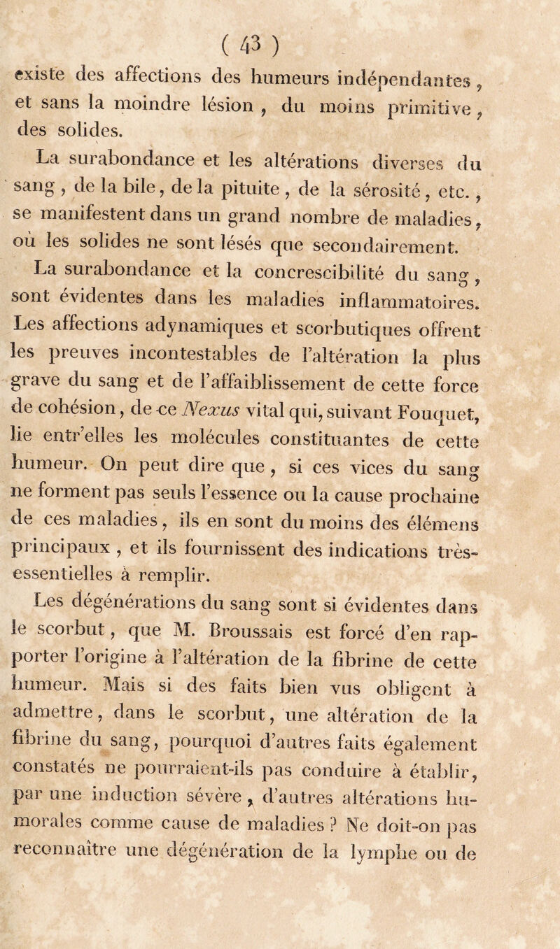 existe des affections des humeurs indépendantes , et sans la moindre lésion , du moins primitive f des solides. * ' • * La surabondance et les altérations diverses du sang , de la bile, de la pituite , de la sérosité , etc. , se manifestent dans un grand nombre de maladies , ou les solides ne sont lésés cpie secondairement. La sui abondance et la concrescibilité du san,0, !o y sont évidentes dans les maladies inflammatoires. Les affections adynamiques et scorbutiques offrent les preuves incontestables de Faltération la plus grave du sang et de F affaiblissement de cette force de cohésion , de ce Nexus vital qui, suivant Fouquet, lie entr’eîles les molécules constituantes de cette humeur. On peut dire que , si ces vices du sang’ ne forment pas seuls l’essence ou la cause prochaine de ces maladies , ils en sont du moins des éîémens principaux , et ils fournissent des indications très» essentielles à remplir. Les dégénérations du sang sont si évidentes dans le scorbut, que M. Broussais est forcé d’en rap- porter 1 origine à Faltération de la fibrine de cette humeur. Mais si des faits bien vus obligent à admettre, dans le scorbut, une altération de la fibrine du sang, pourquoi d’autres faits également constatés ne pourraientdls pas conduire à établir, par une induction sévère % d’autres altérations hu- morales comme cause de maladies ? Ne doit-on pas reconnaître une dégénération de la lymphe ou de