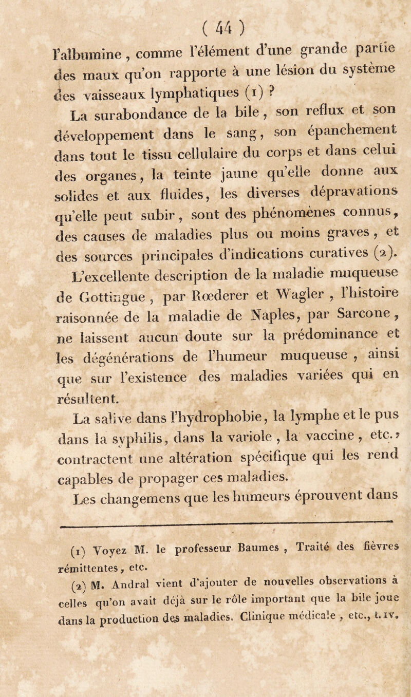 Mbumine, comme lelément d’une grande partie des maux qu’on rapporte à une lésion du système des vaisseaux lymphatiques (i) ? La surabondance de la bile , son reflux et son développement dans le sang, son épanchement dans tout le tissu cellulaire du corps et dans celui des organes, la teinte jaune quelle donne aux solides et aux fluides, les diverses dépravations quelle peut subir, sont des phénomènes connusf des causes de maladies plus ou moins graves , et clés sources principales d’indications curatives (2). L’excellente description de la maladie muqueuse de Gottingue , par Rœderer et Wagler , 1 histoire raisonnée de la maladie de Naples, par Sarcone , ne laissent aucun doute sur la prédominance et les dégénérations de l’humeur muqueuse , ainsi que sur l’existence des maladies variées qui en résultent. La salive dans Fhydrophobie, la lymphe et le pus dans la syphilis, dans la variole , la vaccine , etc.? contractent une altération spécifique qui les rend capables de propager ces maladies. Les changemens que les humeurs éprouvent dans (1) Voyez M. le professeur Baumes , Traité des fièvres rémittentes, etc. (2) M. Andral vient d’ajouter de nouvelles observations à celles qu’on avait déjà sur le rôle important que la bile joue dans la production de,s maladies. Clinique médicale , etc,, t.iv.