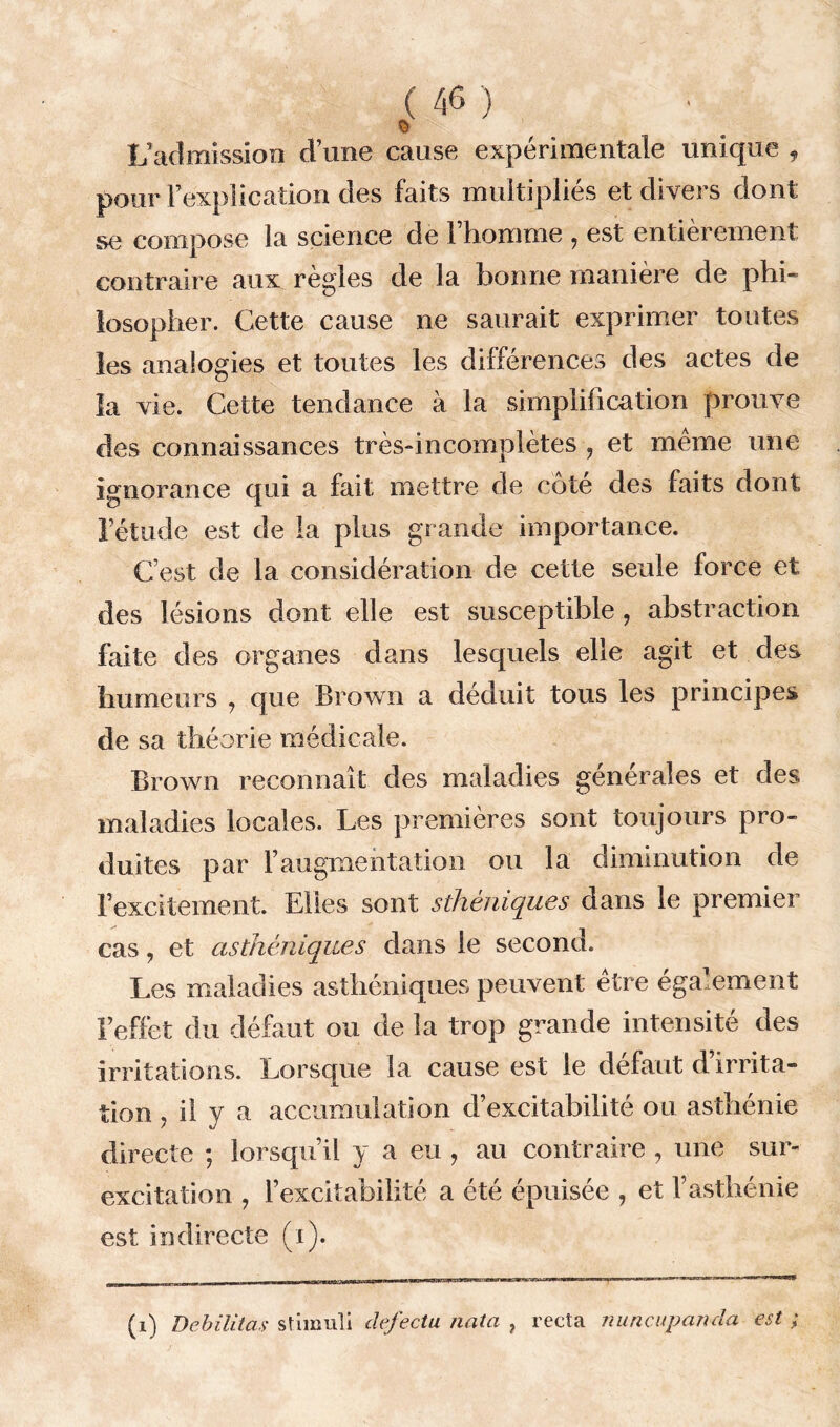 § L’admission d une cause expérimentale unique , pour l’explication des faits multiplies et divers dont se compose la science de l’homme , est entièrement contraire aux règles de la bonne manière de phi- losopher. Cette cause ne saurait exprimer toutes les analogies et toutes les différences des actes de la vie. Cette tendance à la simplification prouve des connaissances très-incomplètes , et même une ignorance qui a fait mettre de cote des faits dont l’étude est de la plus grande importance. C’est de la considération de cette seule force et des lésions dont elle est susceptible, abstraction faite des organes dans lesquels elle agit et des humeurs ? que Brown a déduit tous les principes de sa théorie médicale. Brown reconnaît des maladies générales et des maladies locales. Les premières sont toujours pro- duites par faugmentation ou la diminution de l’excitement. Elles sont sthéniques dans le premier cas, et asthéniques dans le second. Les maladies asthéniques peuvent être également l’effet du défaut ou de la trop grande intensité des irritations. Lorsque la cause est le defaut d irrita- tion 7 il y a accumulation d’excitabilité ou asthénie directe ; lorsqu’il y a eu , au contraire , une sur- excitation , l’excitabilité a été épuisée , et l’asthénie est indirecte (i). (i) Débilitas stimuli defectu nata ? recta nuncupanda est ;