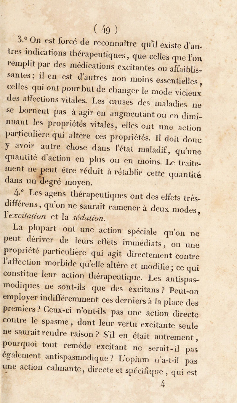 ( 49} 3'° 0n est forcé (,e reconnaître qu’il existe d’au- très indications thérapeutiques, que celles que l’on templit par des médications excitantes ou affaiblis- santes ; il en est d’autres non moins essentielles celles qui ont pour but de changer le mode vicieux des affections vitales. Les causes des maladies ne se bornent pas à agir en augmentant ou en dimi- nuant les propriétés vitales, elles ont une action particulière qui altère ces propriétés. Il doit donc y avoir autre chose dans l’état maladif, qu’une quantité d’action en plus ou en moins. Le traite- ment ne peut être réduit à rétablir cette quantité dans un degré moyen. Les a<?e,ls thérapeutiques ont des effets très- differens, qu’on ne saurait ramener à deux modes 1 excitation et la sédation. La plupart ont une action spéciale qu’on ne peut dériver de leurs effets immédiats, ou une propriété particulière qui agit directement contre affection morbide qu’elle altère et modifie ; ce qui constitue leur action thérapeutique. Les antispas- modiques ne sont-ils que des excitans ? Peut-on employer indifféremment ces derniers à la place des premiers ? Ceux-ci n’ont-ils pas une action directe contre le spasme, dont leur vertu excitante seule ne saurait rendre raison? S’il en était autrement, pourquoi tout remède excitant ne serait-il pas egalement antispasmodique? L’opium n’a-t-il pas une action calmante, directe et spécifique , qui est