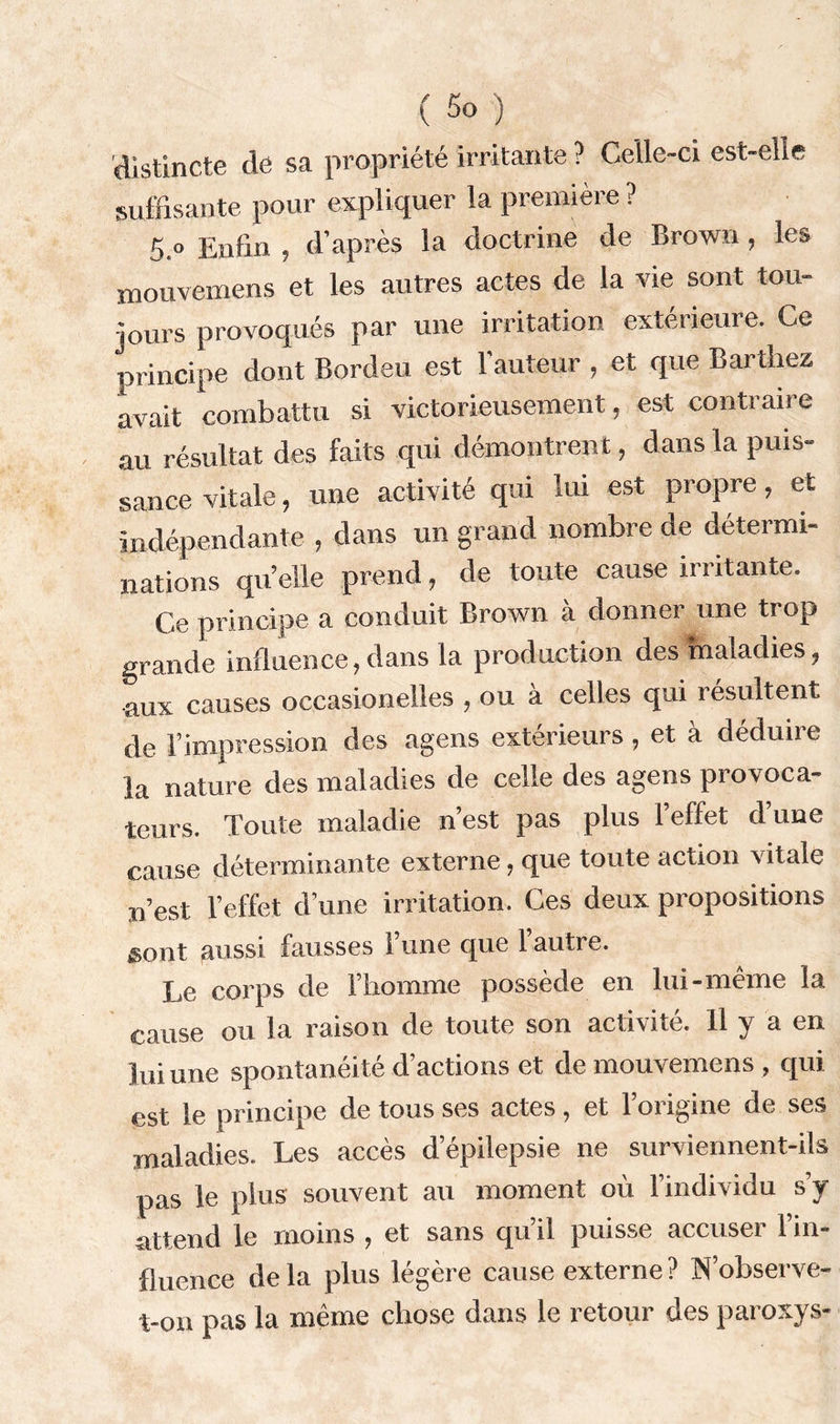 distincte de sa propriété irritante ? Celle-ci est-elle suffisante pour expliquer la première ? 5.o Enfin , d’après la doctrine de Brown , les mouvemens et les autres actes de la vie sont tou- jours provoqués par une irritation extérieure. Ce principe dont Bordeu est l'auteur , et que Barthez avait combattu si victorieusement, est contraire au résultat des faits qui démontrent, dans la puis- sance vitale, une activité qui lui est propre, et indépendante , dans un grand nombre de détermi- nations qu’elle prend, de toute cause irritante. Ce principe a conduit Brown à donner une trop grande influence,dans la production des maladies, aux causes occasionelles , ou a celles qui résultent de l’impression des agens extérieurs , et à déduire la nature des maladies de celle des agens provoca- teurs. Toute maladie n’est pas plus l’effet d’une cause déterminante externe, que toute action vitale n’est l’effet d’une irritation. Ces deux propositions sont aussi fausses 1 une que 1 autre. Le corps de l’homme possède en lui-même la cause ou la raison de toute son activité. 11 y a en lui une spontanéité d’actions et de mouvemens , qui est le principe de tous ses actes, et l’origine de ses maladies. Les accès d’épilepsie ne surviennent-ils pas le plus souvent au moment où l’individu s’y attend le moins , et sans qu’il puisse accuser l’in- fluence delà plus légère cause externe? N’observe- t-on pas la même chose dans le retour des paroxys-