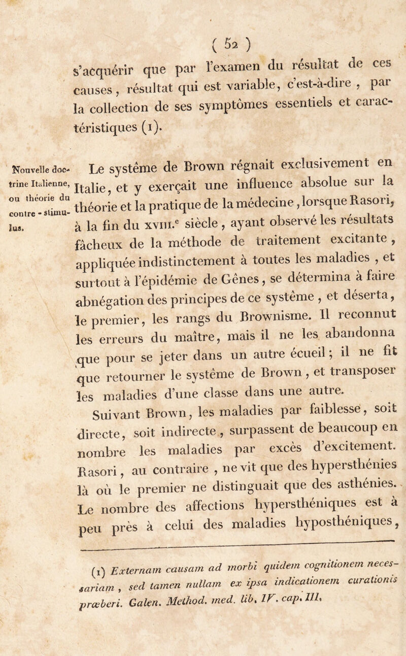 Nouvelle doc- trine Italienne, ou théorie du contre * stimu- lus» ( 52 ) s’acquérir que par l’examen du résultat de ces causes, résultat qui est variable, c’est-à-dire , par- la collection de ses symptômes essentiels et carac- téristiques (i). Le système de Brown régnait exclusivement en Italie, et y exerçait une influence absolue sur la théorie et la pratique de la médecine, lorsque Rasoi i, à la fin du xvni.” siècle , ayant observé les résultats fâcheux de la méthode de traitement excitante , appliquée indistinctement à toutes les maladies , et surtout à l’épidémie de Gênes, se détermina à faire abnégation des principes de ce système , et déserta, le premier, les rangs du Brownisme. Il reconnut les erreurs du maître, mais il ne les abandonna que pour se jeter dans un autre écueil ; il ne fit que retourner le système de Brown , et transposer les maladies d’une classe dans une autre. Suivant Brown, les maladies par faiblesse, soit directe, soit indirecte , surpassent de beaucoup en nombre les maladies par excès d’excitement. Basori, au contraire , ne vit que des hypersthénies là où le premier ne distinguait que des astlienies. Le nombre des affections hypersthéniques est à peu près à celui des maladies hyposthéniques, (i) Ex ter nam causant ad morbl quidem cogrutionem neces- lariam , sed tamen nullam ex ipsa indicaüonem curationis pneberi. Galen. Meihod. med. lib. IV. cap, 111,