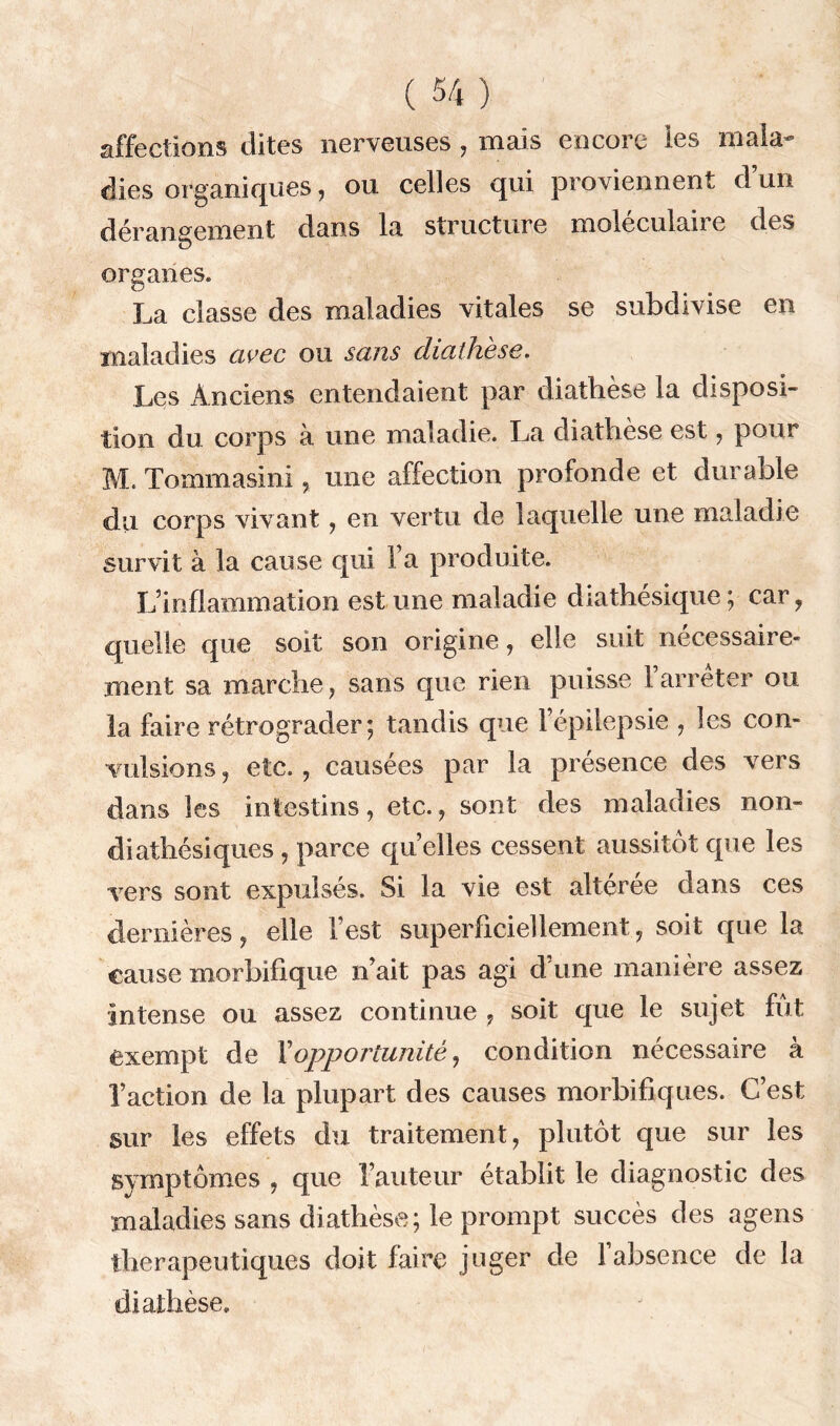 affections dites nerveuses , mais encore les mala- dies organiques, ou celles qui proviennent d’un dérangement dans la structure moléculaire des organes. La classe des maladies vitales se subdivise en maladies avec ou sans diathèse. Les Anciens entendaient par diathèse la disposi- tion du corps à une maladie. La diathèse est, pour M. Tommasini, une affection profonde et durable du corps vivant , en vertu de laquelle une maladie survit à la cause qui Ta produite. L’inflammation est une maladie diathésique ; car, quelle que soit son origine, elle suit nécessaire- ment sa marche, sans que rien puisse l’arrêter ou la faire rétrograder; tandis que l’épilepsie , les con- vulsions, etc., causées par la présence des vers dans les intestins, etc., sont des maladies non- diathésiques , parce quelles cessent aussitôt que les vers sont expulsés. Si la vie est alteree dans ces dernières, elle l’est superficiellement, soit que la cause morbifique n’ait pas agi d’une manière assez intense ou assez continue , soit que le sujet fût exempt de X opportunité, condition nécessaire à l’action de la plupart des causes morbifiques. C’est sur les effets du traitement, plutôt que sur les symptômes , que l’auteur établit le diagnostic des maladies sans diathèse; le prompt succès des agens thérapeutiques doit faire juger de l’absence de la diathèse.