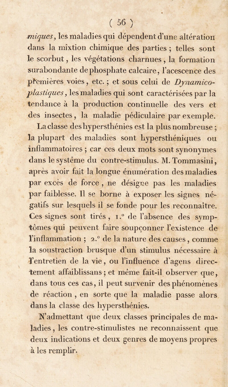 miques, les maladies qui dépendent dune altération dans la mixtion chimique des parties ; telles sont le scorbut, les végétations charnues , la formation surabondante de phosphate calcaire, l’acescence des premières voies, etc. ; et sous celui de Dynamico- plastiques, les maladies qui sont caractérisées par la tendance à la production continuelle des vers et des insectes, la maladie pédiculaire par exemple. La classe des hypersthénies est la plus nombreuse ; la plupart des maladies sont hypersthéniques ou inflammatoires ; car ces deux mots sont synonymes dans le système du contre-stimulus. M. Tommasini, après avoir fait la longue énumération des maladies par excès de force , ne désigne pas les maladies par faiblesse. Il se borne à exposer les signes né- gatifs sur lesquels il se fonde pour les reconnaître. Ces signes sont tirés, i.° de l’absence des symp- tômes qui peuvent faire soupçonner l’existence de l’inflammation ; 2.0 de la nature des causes , comme la soustraction brusque d’un stimulus nécessaire à l’entretien de la vie, ou l’influence d’agens direc- tement affaiblissans ; et même fait-il observer que, dans tous ces cas, il peut survenir des phénomènes de réaction , en sorte que la maladie passe alors dans la classe des hypersthénies. N’admettant que deux classes principales de ma- ladies , les contre-stimulistes ne reconnaissent que deux indications et deux genres de moyens propres à les remplir.
