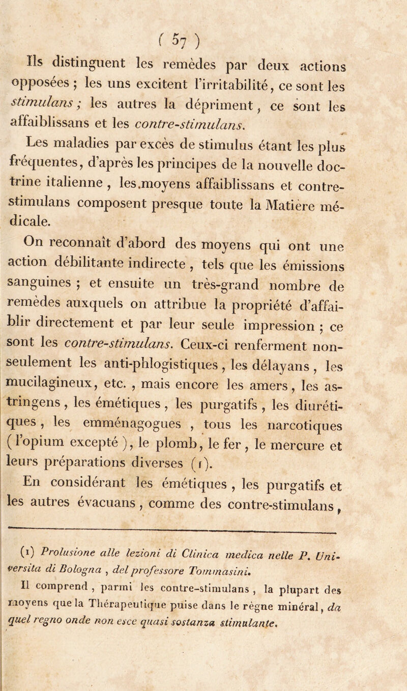 Ils distinguent les remèdes par deux actions opposées ; les uns excitent l’irritabilité, ce sont les stimulans ; les autres la dépriment, ce sont les affaiblissans et les contre-stirnulans. Les maladies par excès de stimulus étant les plus fréquentes, d’après les principes de la nouvelle doc- trine italienne , les.moyens affaiblissans et contre- stimulans composent presque toute la Matière mé- dicale. On reconnaît d abord des moyens qui ont une action débilitante indirecte , tels que les émissions sanguines ; et ensuite un très-grand nombre de remèdes auxquels on attribue la propriété d’affai- blir directement et par leur seule impression • ce sont les contre-stimulans. Ceux-ci renferment non- seulement les anti-phlogistiques , les délayans , les mucilagineux, etc. , mais encore les amers, les as- tringens , les émétiques, les purgatifs , les diuréti- ques , les emménagogues , tous les narcotiques ( 1 opium excepté ), le plomb, le fer , le mercure et leurs préparations diverses (r). En considérant les émétiques , les purgatifs et les autres évacuans, comme des contre-stimulans, (i) Prolusione aile lezioni di Clinica medica nelle P. Uni- versita di Bologna , del professore Tommasinù Il comprend , parmi les contre-stimulans , la plupart des moyens que la Thérapeutique puise dans le règne minéral, da quel regno onde non esce quasi sostanza stimulante. t
