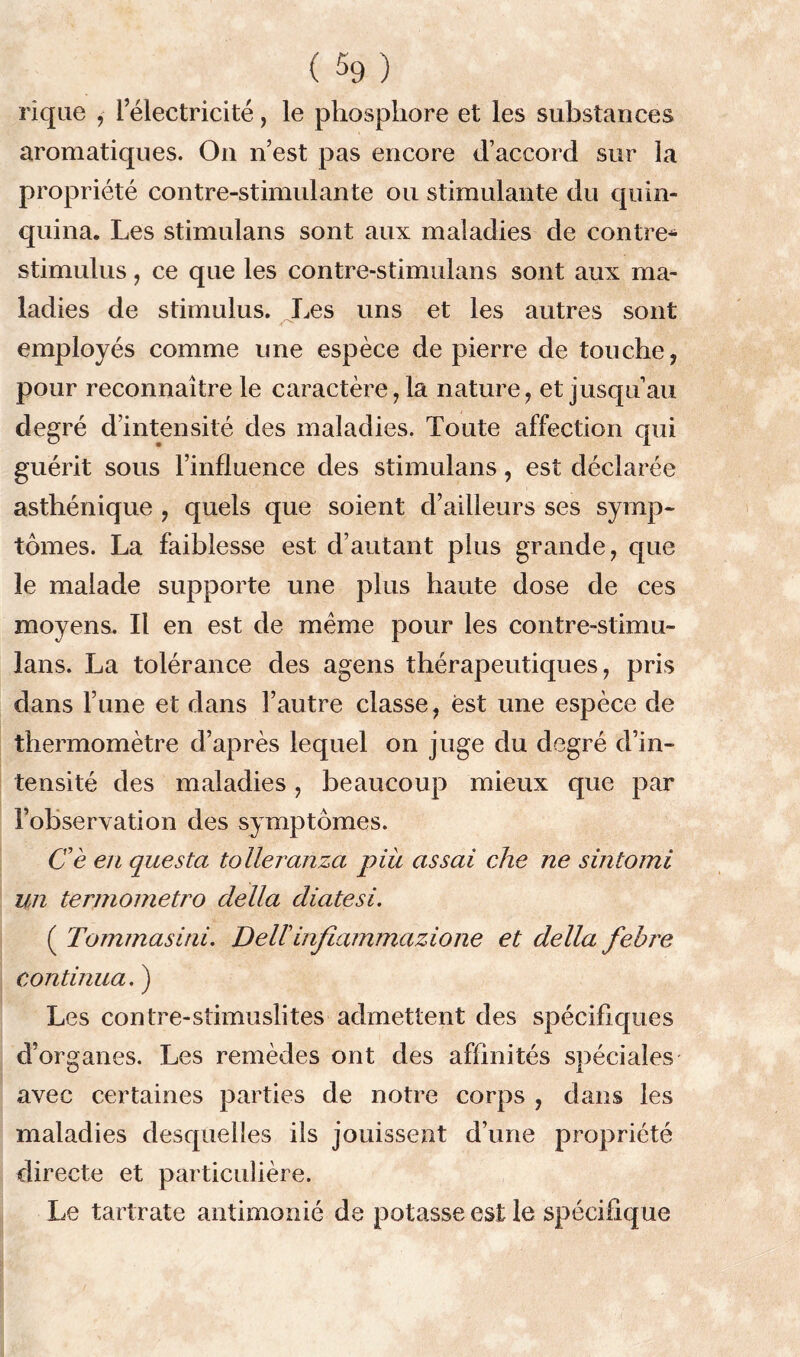 riqae , l’électricité, le phosphore et les substances aromatiques. On n’est pas encore d’accord sur la propriété contre-stimulante ou stimulante du quin- quina. Les stimulans sont aux maladies de contre* stimulus, ce que les contre-stimulans sont aux ma- ladies de stimulus. Les uns et les autres sont employés comme une espèce de pierre de touche, pour reconnaître le caractère ,1a nature, et jusqu’au degré d’intensité des maladies. Toute affection qui guérit sous l’influence des stimulans, est déclarée asthénique , quels que soient d’ailleurs ses symp- tômes. La faiblesse est d’autant plus grande, que le malade supporte une plus haute dose de ces moyens. Il en est de même pour les contre-stimu- lans. La tolérance des agens thérapeutiques, pris dans l’une et dans l’autre classe, est une espèce de thermomètre d’après lequel on juge du degré d’in- tensité des maladies, beaucoup mieux que par l’observation des symptômes. Ce en questci tolleranza piu assai che ne sintomi un termometro délia diatesi. ( Tommasini. Dellinfiammazione et délia febre continua. ) Les contre-stimuslites admettent des spécifiques d’organes. Les remèdes ont des affinités spéciales O I avec certaines parties de notre corps , dans les maladies desquelles ils jouissent d’une propriété directe et particulière. Le tartrate antimonié de potasse est le spécifique