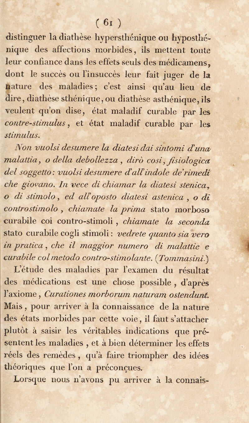 distinguer la diathèse hypersthénique ou hyposthé- nique des affections morbides, ils mettent toute leur confiance dans les effets seuls des médicamens^ dont le succès ou l’insuccès leur fait juger de la nature des maladies; c’est ainsi qu’au lieu de dire, diathèse sthénique, ou diathèse asthénique, ils veulent qu’on dise, état maladif curable par les contre-stimulus, et état maladif curable par les stimulus. Non vuolsi desumere la diatesi dai sintomi duna malattia, o délia debollezza , dira cosi, fisiologica del soggetto : vuolsi desumere dadindole derimedJt che giovano. In vece di chiamar la diatesi stenica, o di stimolo, ed adoposto diatesi astenica , o di controstimolo , chiamate la prima stato morboso eurabile coi contro-stimoli , chiamate la seconda stato curabile cogli stimoli : vedrete quanto sia vero in pratica , che il maggior numéro di malattie e cumhile colmetodo contro-stimolante. (Tommasini.) L’étude des maladies par l’examen du résultat des médications est une chose possible , d’après l’axiome, Curationes morbcrum naturam ostendunt Mais, pour arriver à la connaissance de la nature des états morbides par cette voie, il faut s’attacher plutôt à saisir les véritables indications que pré- sentent les maladies , et à bien déterminer les effets réels des remèdes , qu’à faire triompher des idées théoriques que l’on a préconçues. Lorsque nous n’avons pu arriver à la connais-