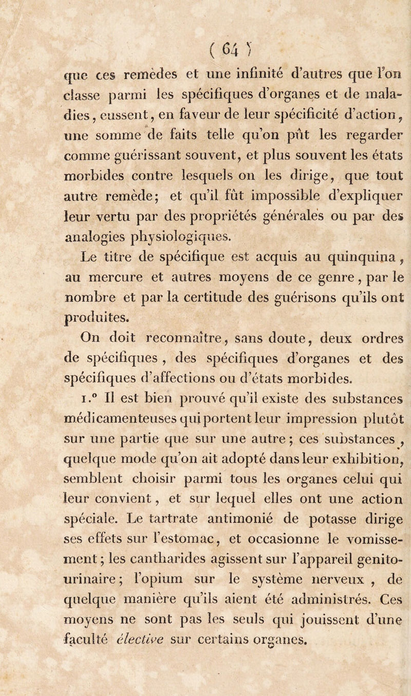 que ces remèdes et une infinité d’autres que Fou classe parmi les spécifiques d’organes et de mala- dies , eussent, en faveur de leur spécificité d’action, une somme de faits telle qu’on pût les regarder comme guérissant souvent, et plus souvent les états morbides contre lesquels on les dirige, que tout autre remède; et qu’il fut impossible d’expliquer leur vertu par des propriétés générales ou par des analogies physiologiques. Le titre de spécifique est acquis au quinquina f au mercure et autres moyens de ce genre, par le nombre et par la certitude des guérisons qu’ils ont produites. On doit reconnaître, sans doute, deux ordres de spécifiques , des spécifiques d’organes et des spécifiques d’affections ou d’états morbides. i.° Il est bien prouvé qu’il existe des substances médicamenteuses qui portent leur impression plutôt sur une partie que sur une autre ; ces substances , quelque mode qu’on ait adopté dans leur exhibition^ semblent choisir parmi tous les organes celui qui leur convient, et sur lequel elles ont une action spéciale. Le tartrate antimonié de potasse dirige ses effets sur l’estomac, et occasionne le vomisse- ment ; les cantharides agissent sur l’appareil genito- urinaire ; l’opium sur le système nerveux , de quelque manière qu’ils aient été administrés. Ces moyens ne sont pas les seuls qui jouissent d’une faculté élective sur certains organes.