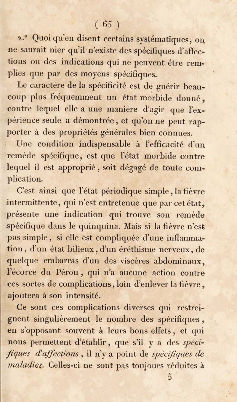 a.0 Quoi qu’en disent certains systématiques, 01} ne saurait nier qu’il n’existe des spécifiques d’affec- tions ou des indications qui ne peuvent être rem- plies que par des moyens spécifiques. Le caractère de la spécificité est de guérir beau- coup plus fréquemment un état morbide donné, contre lequel elle a une manière d’agir que l’ex- périence seule a démontrée, et qu’on ne peut rap- porter à des propriétés générales bien connues. Une condition indispensable à l’efficacité d’un remède spécifique, est que l’état morbide contre lequel il est approprié, soit dégagé de toute com- plication. C’est ainsi que l’état périodique simple, la fièvre intermittente, qui n’est entretenue que par cet état, présente une indication qui trouve son remède spécifique dans le quinquina. Mais si la fièvre n’est pas simple, si elle est compliquée d’unè inflamma- tion , d’un état bilieux, d’un éréthisme nerveux, de quelque embarras d’un des viscères abdominaux, l’écorce du Pérou , qui n’a aucune action contre ces sortes de complications, loin d’enlever la fièvre, ajoutera à son intensité. Ce sont ces complications diverses qui restrei- gnent singulièrement le nombre des spécifiques, en s’opposant souvent à leurs bons effets, et qui nous permettent d’établir, que s’il y a des spéci- fiques dé affections , il n’y a point de spécifiques de maladies. Celles-ci ne sont pas toujours réduites à 5