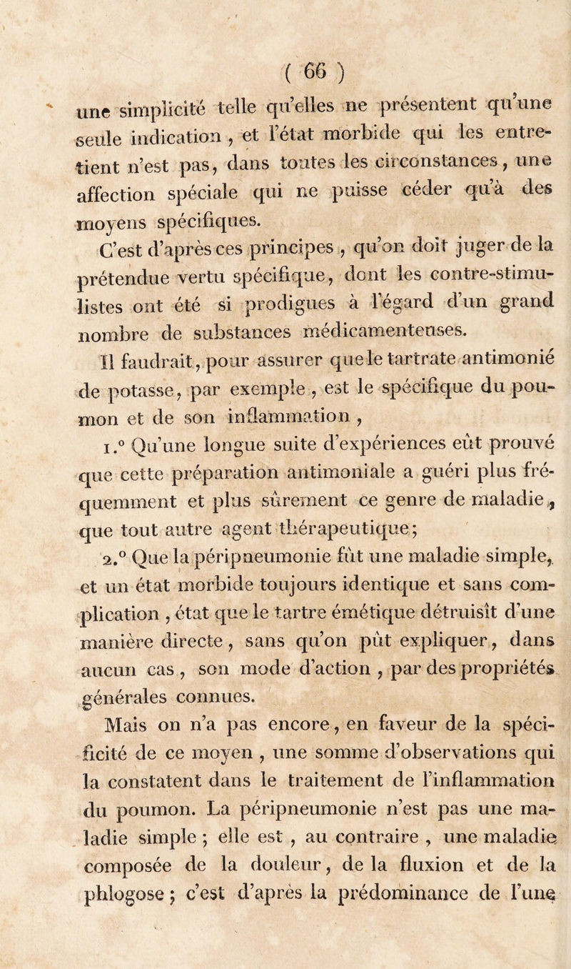 une simplicité telle quelles ne présentent quune seule indication , et l’état morbide qui les entre- tient n’est pas, dans toutes les circonstances, une affection spéciale qui ne puisse céder qu’à des moyens spécifiques. C’est d’après ces principes , qu’on doit juger de la prétendue vertu spécifique, dont les contre-stimu- Üstes ont été si prodigues à l’égard d’un grand nombre de substances médicamenteuses. Il faudrait, pour assurer que le tartrate antimonié de potasse, par exemple , est le spécifique du pou- mon et de son inflammation , i.° Qu’une longue suite d’expériences eût prouvé que cette préparation antimoniale a guéri plus fré- quemment et plus sûrement ce genre de maladie , que tout autre agent thérapeutique; 2.0 Que la péripneumonie fût une maladie simple,, et un état morbide toujours identique et sans com- plication , état cpie le tartre émétique détruisît d’une manière directe, sans qu’on pût expliquer, dans aucun cas , son mode d’action , par des propriétés générales connues. Mais on n’a pas encore, en faveur de la spéci- ficité de ce moyen , une somme d’observations qui la constatent dans le traitement de l’inflammation du poumon. La péripneumonie n’est pas une ma- ladie simple ; elle est , au contraire , une maladie; composée de la douleur, de la fluxion et de la pblogose ; c’est d’après la prédominance de l’une