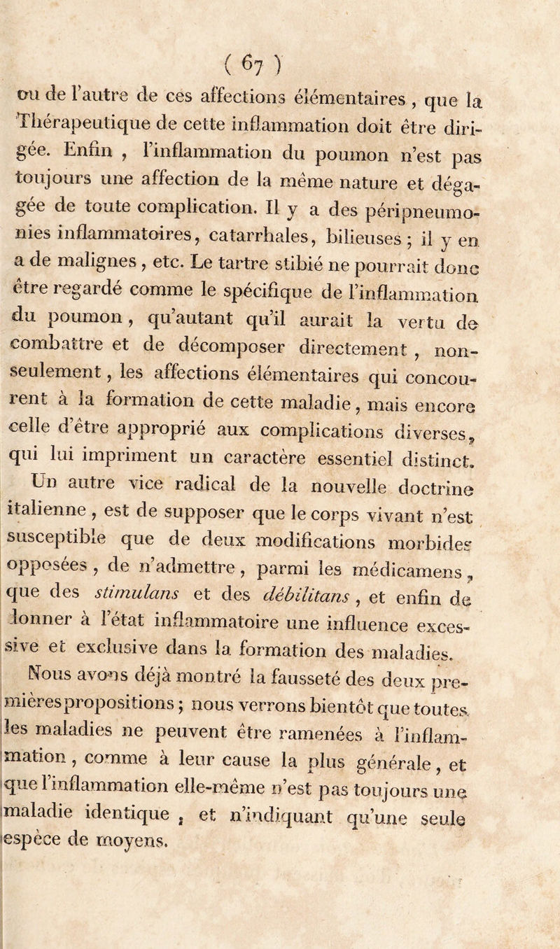 ou de F autre de ces affections élémentaires , que la Thérapeutique de cette inflammation doit être diri- gée. Enfin , l’inflammation du poumon n’est pas toujours une affection de la même nature et déga- gée de toute complication. Il y a des péri pneumo- nies inflammatoires, catarrhales, bilieuses; il yen a de malignes , etc. Le tartre stibie ne pourrait donc être regardé comme le spécifique de l’inflammation du poumon , qu autant qu il aurait la vertu do combattre et de décomposer directement , non- seulement , les affections élémentaires qui concou- rent à la formation de cette maladie, mais encore ceile d etie approprie aux complications diverses., qui lui impriment un caractère essentiel distinct En autre \ice radical de la nouvelle doctrine italienne , est de supposer que le corps vivant n’est susceptible que de deux modifications morbides opposées , de n’admettre, parmi les médicamens, que des stimulans et des débilitans , et enfin de donner a l’état inflammatoire une influence exces- sive et exclusive dans la formation des maladies. Nous a\ on s déjà montre ia fausseté des deux pre- mières propositions ; nous verrons bientôt que toutes les maladies ne peuvent être ramenées à l’inflam- mation , comme a leur cause la plus générale, et que l’inflammation elle-même n’est pas toujours une maladie identique * et n’indiquant qu’une seule espèce de moyens.