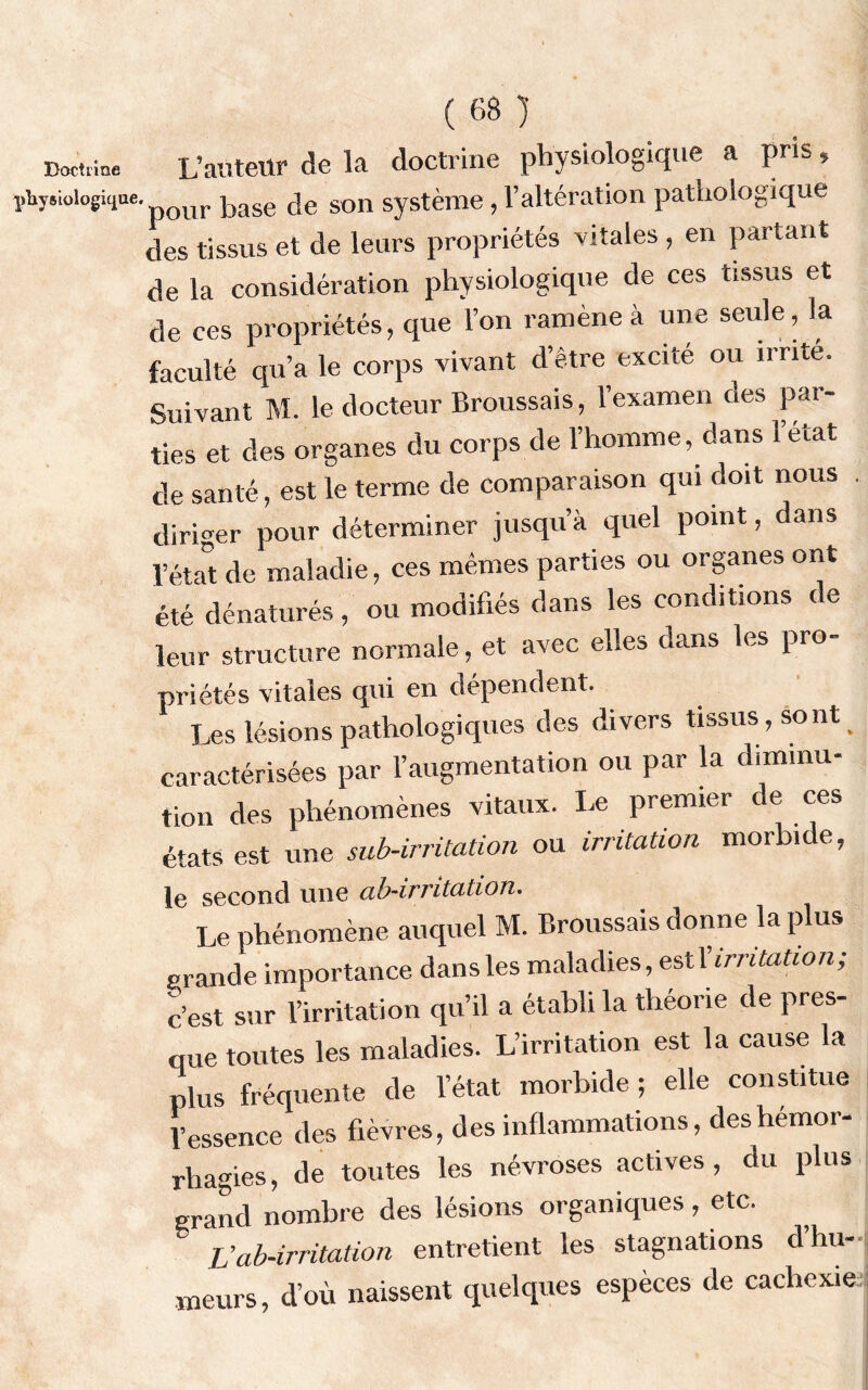 Doctrine physiologique ( 68 )' L’auteur de la doctrine physiologique a pris * pour base de son système, l’altération pathologique des tissus et de leurs propriétés vitales , en partant de la considération physiologique de ces tissus et de ces propriétés, que l’on ramène à une seule, la faculté qu’a le corps vivant d’être excité ou irrité. Suivant M. le docteur Broussais, l’examen des par- ties et des organes du corps de l’homme, dans 1 état de santé, est le terme de comparaison qui doit nous . diriger pour déterminer jusqu’à quel point, dans l’état de maladie, ces mêmes parties ou organes ont été dénaturés , ou modifiés dans les conditions de leur structure normale, et avec elles dans les pro- priétés vitales qui en dépendent. Les lésions pathologiques des divers tissus , sont _ caractérisées par l’augmentation ou par la diminu- tion des phénomènes vitaux. Le premier de ces états est une sub-irritation ou irritation morbide, le second une ab-irritation. Le phénomène auquel M. Broussais donne la plus grande importance dans les maladies, estXirritation; c’est sur l’irritation qu’il a établi la théorie de pres- que toutes les maladies. L’irritation est la cause la plus fréquente de l’état morbide ; elle constitue l’essence des fièvres, des inflammations, des hémor- rhagies, de toutes les névroses actives, du plus grand nombre des lésions organiques, etc. L’ab-irritation entretient les stagnations d’hu- meurs, d’où naissent quelques espèces de cachexie
