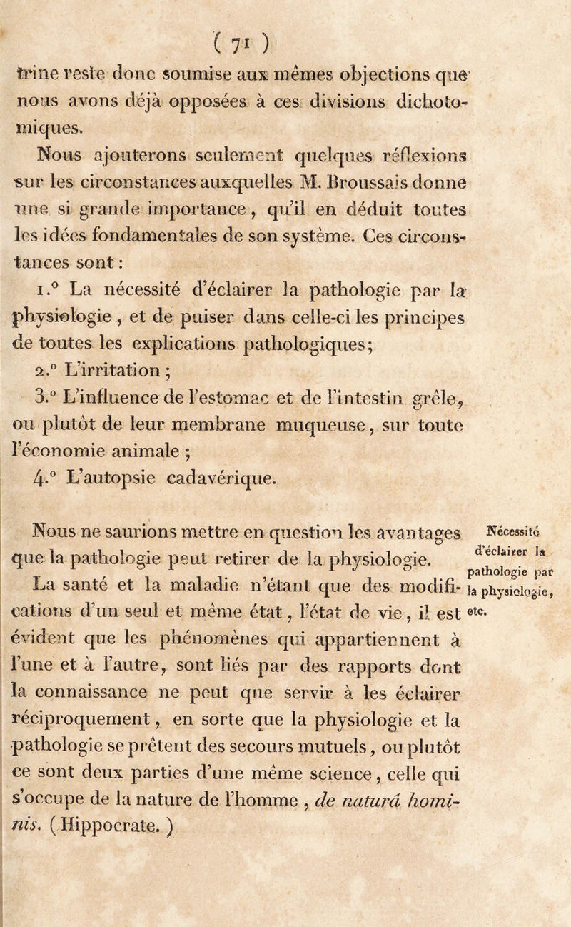 trine reste donc soumise aux mêmes objections que nous avons déjà opposées à ces divisions dichoto- miques. Nous ajouterons seulement quelques réflexions sur les circonstances auxquelles M. Broussais donné une si grande importance, qu’il en déduit toutes les idées fondamentales de son système. Ces circons- tances sont : i.° La nécessité d’éclairer la pathologie par la physiologie , et de puiser dans celle-ci les principes de toutes les explications pathologiques; 2.0 L’irritation ; 3.° L’influence de l’estomac et de l’intestin grêle, ou plutôt de leur membrane muqueuse, sur toute l’économie animale ; 4-° L’autopsie cadavérique. Nous ne saurions mettre en question les avantages Nécessité que la pathologie peut retirer de la physiologie. dec,al!fet la ' 1 J 0 pathologie par La santé et la maladie n’étant: que des modifi- ja physiologie, cations d’un seul et même état, l’état de vie, il estetc- évident que les phénomènes qui appartiennent à l’une et à l’autre, sont liés par des rapports dont la connaissance 11e peut que servir à les éclairer réciproquement, en sorte que la physiologie et la pathologie se prêtent des secours mutuels, ou plutôt ce sont deux parties d’une même science, celle qui s’occupe de la nature de l’homme , de naturel homi- nis. ( Hippocrate. )