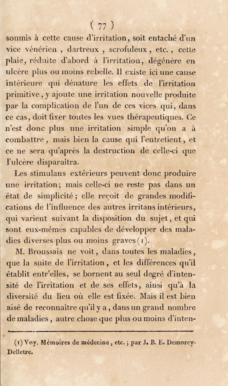 soumis à cette cause d’irritation, soit entaché d’un vice vénérien , dartreux , scrofuleux , etc. , cette plaie, réduite d’abord à l’irritation, dégénère en ulcère plus ou moins rebelle. 11 existe ici une cause intérieure qui dénature les effets de l’irritation primitive, y ajoute une irritation nouvelle produite par la complication de l’un de ces vices qui, dans ce cas, doit fixer toutes les vues thérapeutiques. Ce n’est donc plus une irritation simple qu’on a à combattre, mais bien la cause qui l’entretient, et ce ne sera qu’après la destruction de celle-ci que l’ulcère disparaîtra. Les stimulans extérieurs peuvent donc produire une irritation; mais celle-ci ne reste pas dans un état de simplicité ; elle reçoit de grandes modifi- cations de l’influence des autres irritans intérieurs, qui varient suivant la disposition du sujet, et qui sont eux-mèmes capables de développer des mala- dies diverses plus ou moins graves (i). M. Broussais ne voit, dans toutes les maladies ? que la suite de l’irritation, et les différences qu’il établit entr’elles, se bornent au seul degré d’inten- sité de l’irritation et de ses effets, ainsi qu’à là diversité du lieu où elle est fixée. Mais il est bien aisé de reconnaître qu’il y a, dans un grand nombre de maladies , autre chose que plus ou moins d’inten- (i) Voy. Mémoires de médecine , etc. ; par J. B. E. Demorcy- Delletre.