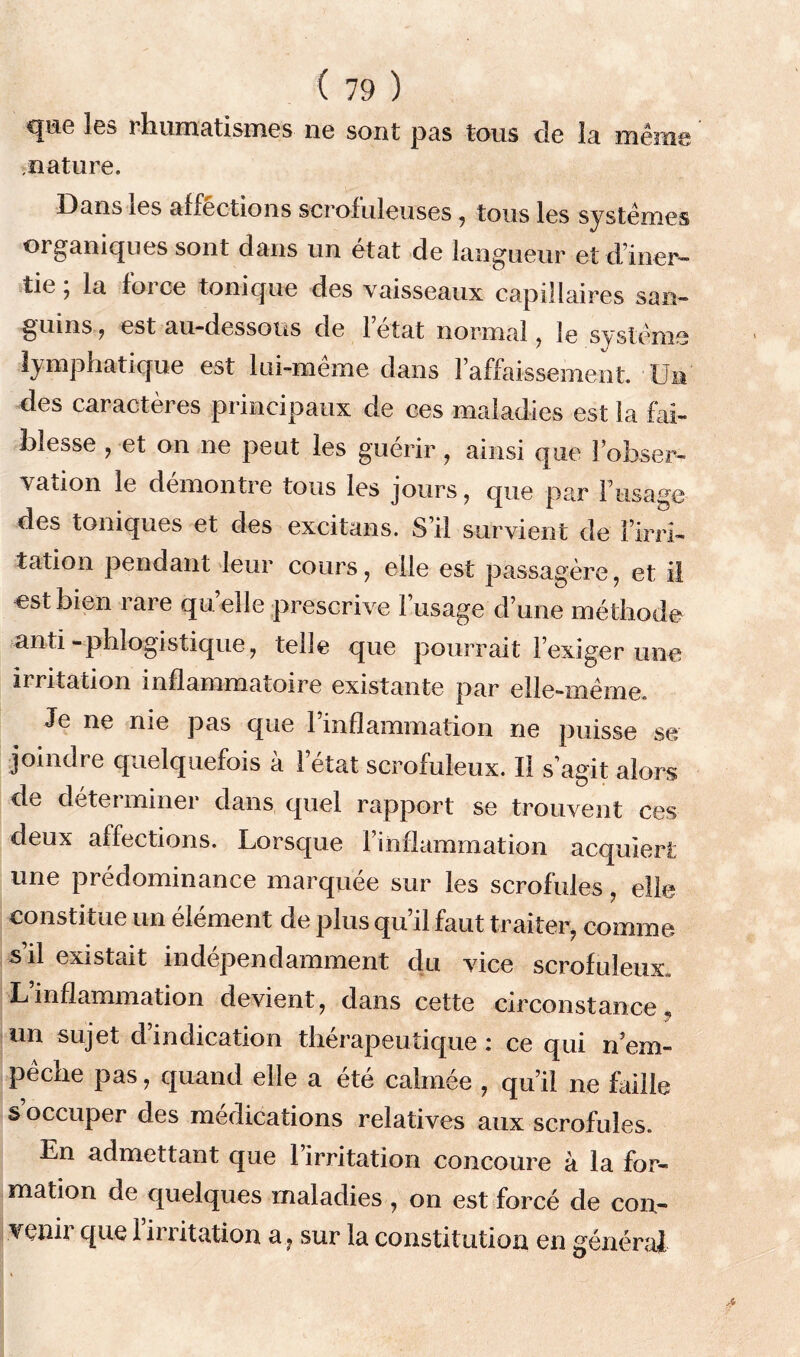 que les rhumatismes ne sont pas tous de la même nature. Dans ies affêctions scrofuleuses , tous les systèmes organiques sont dans un état de langueur et d’iner— tie; la force tonique des vaisseaux capillaires san- guins , est au-dessous de l’état normal , le système lymphatique est lui-même dans l’affaissement. Un des caractères principaux de ces maladies est la fai- blesse , et on ne peut les guérir, ainsi que l’obser- vation le démontre tous les jours, que par l’usage des toniques et des excitans. S’il survient de l’irri- tation pendant leur cours, elle est passagère, et il ost bien rare qu elle prescrive l’usage d’une méthode anti-phlogistique, telle que pourrait l’exiger une irritation inflammatoire existante par elle-même. Je ne nie pas que l’inflammation ne puisse se joindre quelquefois à 1 état scrofuleux. Il s’agit alors de déterminer dans quel rapport se trouvent ces deux affections. Lorsque l’inflammation acquiert une prédominance marquée sur les scrofules, elle constitue un élément de plus qu’il faut traiter, comme s il existent indépendamment du vice scrofuleux» Linflammation devient, dans cette circonstance,, un sujet dindication thérapeutique: ce qui n’em- pêche pas, quand elle a été calmée , qu’il ne faille s occuper des médications relatives aux scrofules. En admettant que l’irritation concoure à la for- mation de quelques maladies , on est forcé de con- Yenii que 1 irritation a, sur la constitution en général