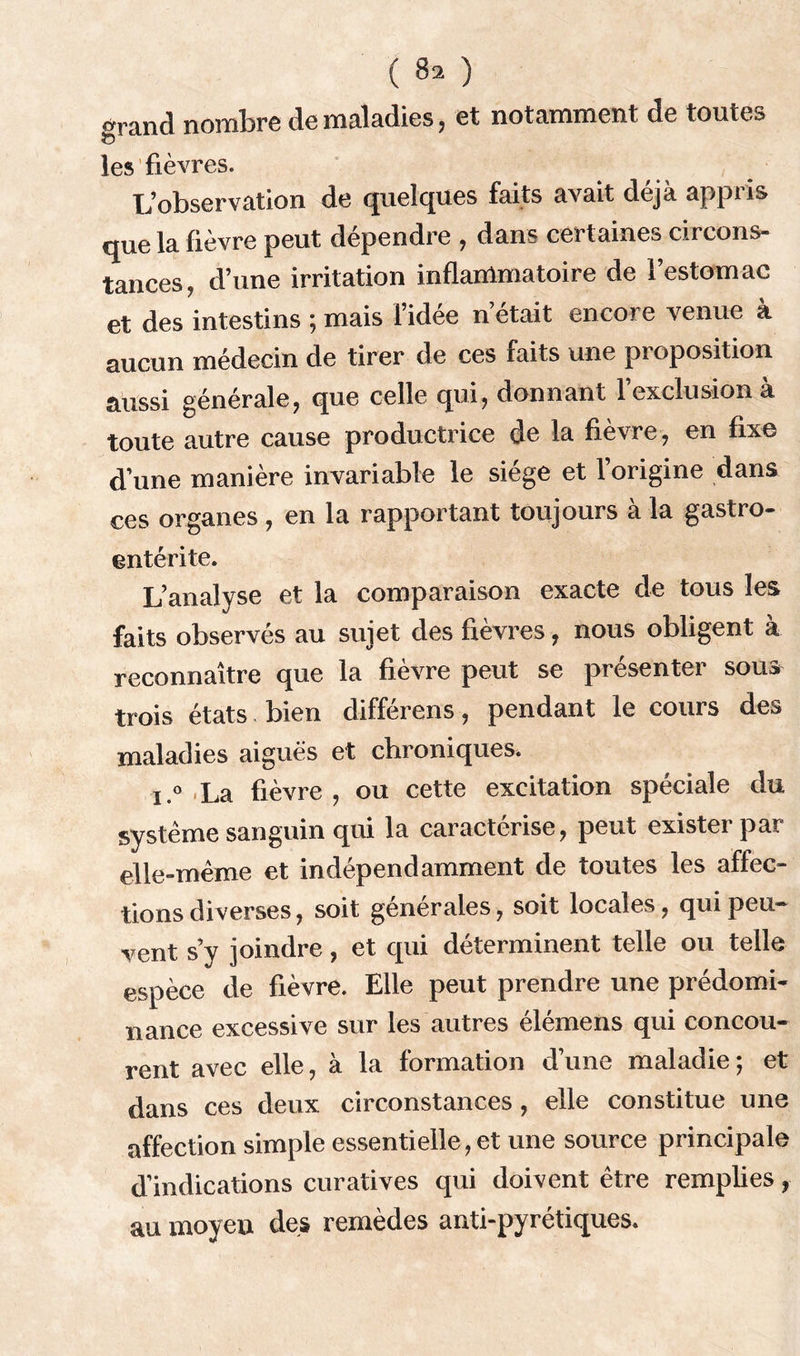 orand nombre de maladies, et notamment de toutes les fièvres. L’observation de quelques faits avait déjà appris que la fièvre peut dépendre , dans certaines circons- tances, d’une irritation inflammatoire de l’estomac et des intestins ; mais l’idée n’était encore venue à aucun médecin de tirer de ces faits une proposition aussi générale, que celle qui, donnant l’exclusion à toute autre cause productrice de la fièvre, en fixe d’une manière invariable le siège et 1 origine dans ces organes, en la rapportant toujours à la gastro- entérite. L’analyse et la comparaison exacte de tous les faits observés au sujet des fièvres, nous obligent à reconnaître que la fièvre peut se présenter sous trois états bien différons, pendant le cours des maladies aiguës et chroniques. i.° La fièvre , ou cette excitation spéciale du système sanguin qui la caractérise, peut exister par elle-même et indépendamment de toutes les affec- tions diverses, soit générales, soit locales, qui peu- vent s y joindre, et qui déterminent telle ou telle espèce de fièvre. Elle peut prendre une prédomi- nance excessive sur les autres élémens qui concou- rent avec elle, à la formation d’une maladie ; et dans ces deux circonstances , elle constitue une affection simple essentielle, et une source principale d’indications curatives qui doivent être remplies, au moyen des remèdes anti-pyrétiques.