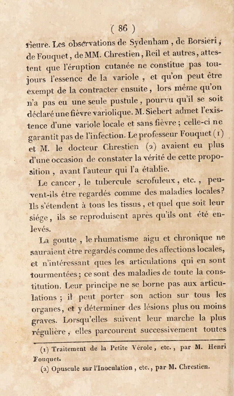lieure. Les observations de Sydenham , de Borsïerî > de Fouquet, de MM. Clirestien, Reil et autres, attes- tent que 1 éruption cutanée ne constitue pas tou- jours l’essence de la variole , et qu’on peut etre exempt de la contracter ensuite, lors même qu on n’a pas eu une seule pustule, pourvu qu’il se soit déclaré une fièvre variolique. M.Siebert admet 1 exis- tence d’une variole locale et sans fièvre ; celle-ci ne garantit pas de l’infection- Le professeur Fouquet (i) et M. le docteur Clirestien (2) avaient eu plus d’une occasion de constater la vérité de cette propo- sition , avant l’auteur qui l’a établie. Le cancer , le tubercule scrofuleux, etc. , peu- vent-ils être regardés comme des maladies locales? lis s’étendent à tous les tissus , et quel que soit leur Siège, ils se reproduisent après qu’ils ont été en- levés. La goutte , le rhumatisme aigu et chronique ne sauraient être regardes comme des affections locales, et n’intéressant ques les articulations qui en sont tourmentées 5 ce sont des maladies de toute la cous* titution. Leur principe ne se borne pas aux articu- lations ; il peut porter son action sur tous les organes, et y déterminer des lésions plus ou moins graves. Lorsqu’elles suivent leur marche la plus régulière , elles parcourent successivement toutes (1) Traitement de la Petite Vérole, etc., par M. Henri Tonquet. éè) Opuscule sur l’Inoculation , etc., par M. Clirestien.