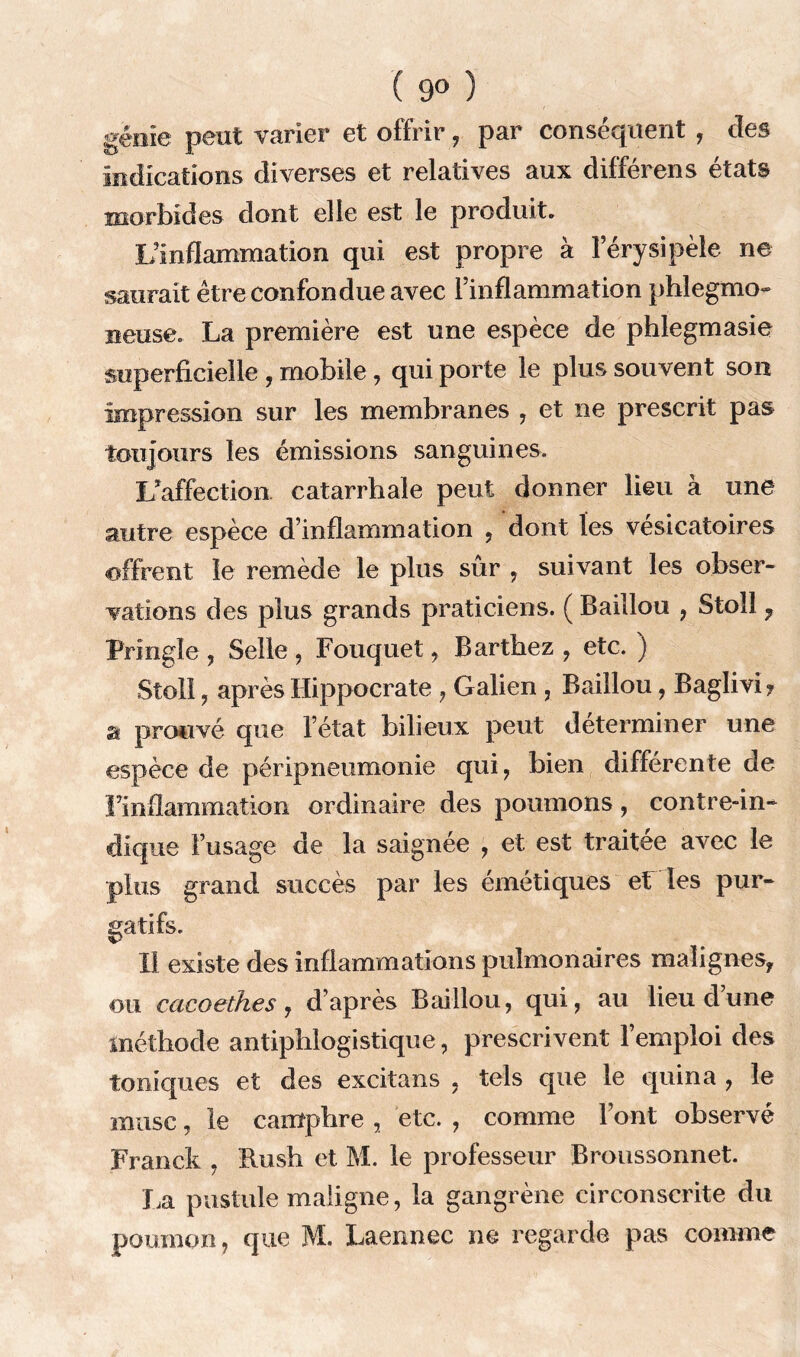 ( 9° ) génie peut varier et offrir , par conséquent , des indications diverses et relatives aux différens états morbides dont elle est le produit. L’inflammation qui est propre à l’érysipèle ne saurait être confondue avec l’inflammation phlegmo- neuse. La première est une espèce de phlegmasie superficielle , mobile , qui porte le plus souvent son impression sur les membranes , et ne prescrit pas toujours les émissions sanguines. L'affection catarrhale peut donner lieu à une autre espèce d’inflammation , dont les vésicatoires offrent le remède le plus sûr , suivant les obser- vations des plus grands praticiens. ( Baillou , Stoll , Prîngîe , Selle , Fouquet, Barthez , etc. ) Stoll, après Hippocrate , Galien , Baillou, Baglivi? a prouvé que l’état bilieux peut déterminer une espèce de péripneumonie qui, bien différente de l’inflammation ordinaire des poumons, contre-in- dique l’usage de la saignée , et est traitée avec le plus grand succès par les émétiques et les pur- gatifs. 11 existe des inflammations pulmonaires malignes, ou cacoethes, d’après Baillou, qui, au lieu dune méthode antiphlogistique, prescrivent l’emploi des toniques et des excitans , tels que le quina , le musc, le camphre , etc. , comme l’ont observé Franck , Hush et M. le professeur Broussonnet. La pustule maligne, la gangrène circonscrite du poumon, que M. Laennec ne regarde pas comme