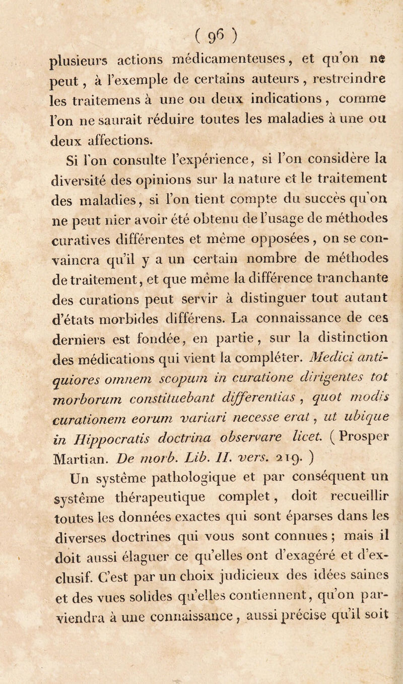 ( 9^ ) plusieurs actions médicamenteuses, et qu’on ne peut, à l’exemple de certains auteurs , restreindre les traitemens à une ou deux indications, comme l’on ne saurait réduire toutes les maladies à une ou deux affections. Si Ton consulte l’expérience, si l’on considère la diversité des opinions sur la nature et le traitement des maladies, si l’on tient compte du succès quon ne peut nier avoir été obtenu de l’usage de méthodes curatives différentes et même opposées, on se con- vaincra qu’il y a un certain nombre de méthodes de traitement, et que meme la différence tranchante des curations peut servir à distinguer tout autant d’états morbides différens. La connaissance de ces derniers est fondée, en partie , sur la distinction des médications qui vient la compléter. Medici anti- ejuiores ornnein scopum m curatione dirigeâtes tôt morborum constituebant différentiels , quot rnodis curationem eorum variciri necesse erat, ut ubique in Hippocratis doctrina observare licet. ( Prosper Martian. De moi b. Lib. II. vers. 219. ) Un système pathologique et par conséquent un système thérapeutique complet, doit recueillir toutes les données exactes qui sont éparses dans les diverses doctrines qui vous sont connues ; mais il doit aussi élaguer ce qu’elles ont d’exagéré et d’ex- clusif. C’est par un choix judicieux des idées saines et des vues solides quelles contiennent, qu’on par- viendra à une connaissance , aussi précise qu’il soit