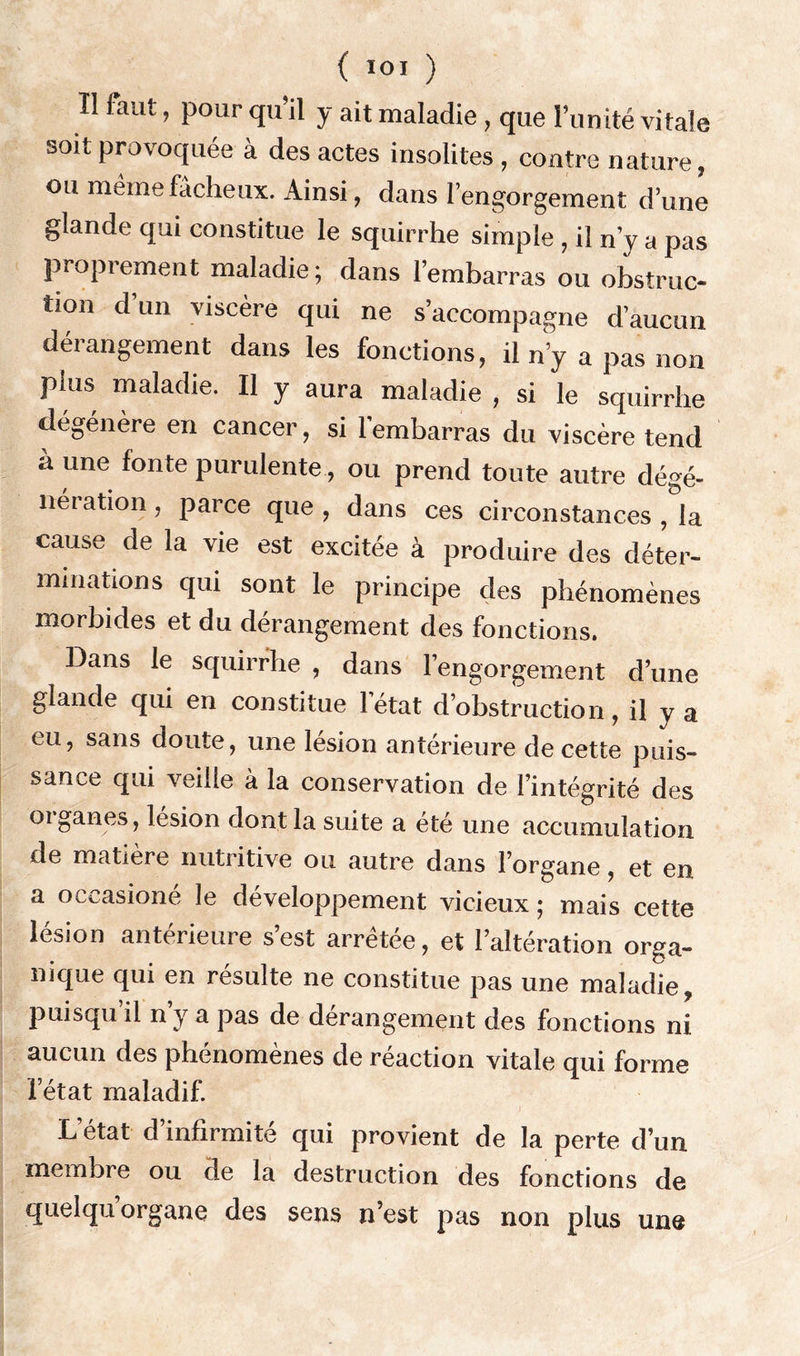 { loi ) Il faut, pour qu’il y ait maladie, que l’unité vitale soit provoquée à des actes insolites , contre nature, ou même fâcheux. Ainsi, dans l’engorgement d’une glande qui constitue le squirrhe simple , il n’y a pas proprement maladie; dans l’embarras ou obstruc- tion d’un viscère qui ne s’accompagne d’aucun dérangement dans les fonctions, il n’y a pas non plus maladie. Il y aura maladie , si le squirrhe dégénère en cancer, si l'embarras du viscère tend à une fonte purulente, ou prend toute autre dégé- neration , parce que , dans ces circonstances , la cause de la vie est excitée à produire des déter- minations qui sont le principe des phénomènes morbides et du dérangement des fonctions. Dans le squirrhe , dans l’engorgement d’une glande qui en constitue létat d’obstruction, il y a eu, sans doute, une lésion antérieure de cette puis- sance qui veille à la conservation de l’intégrité des 01 ganes, lésion dont la suite a été une accumulation de matière nutritive ou autre dans l’organe, et en a oceasioné le développement vicieux ; mais cette lésion antérieure s’est arrêtée, et l’altération orga- nique qui en résulte ne constitue pas une maladie, puisqu’il n’y a pas de dérangement des fonctions ni aucun des phénomènes de réaction vitale qui forme l’état maladif. L état d’infirmité qui provient de la perte d’un membre ou de la destruction des fonctions de quelqu’organe des sens n’est pas non plus une