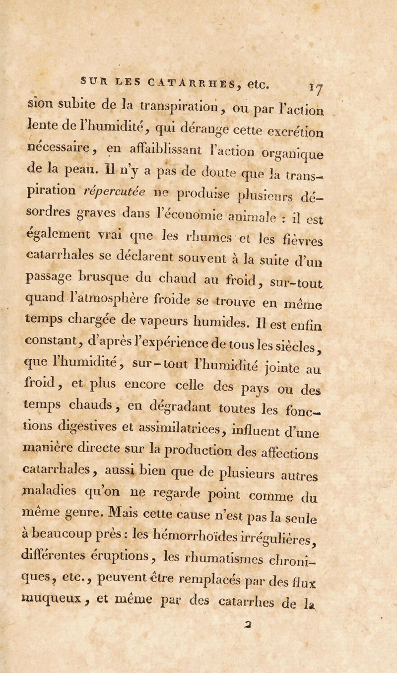 I Sun LES CATARRHES, etc. \j Sion subite de la transpiration, ou par l’action lente de l’humidité, qui dérange cette excrétion nécessaire, en affaiblissant l’action organique de la peau. 13 n y a pas de doute que la trans- piration répercutée ne produise plusieurs dé- sordres graves dans l’économie animale : il est également vrai que les rhumes et les fièvres catarrhales se déclarent souvent à la suite d’un passage brusque du chaud au froid, sur-tout quand 1 atmosphère froide se trouve en meme temps chargée de vapeurs humides. Il est enfin constant, d’après l’expérience de tous les siècles, que l’humidité, sur-tout l’humidité jointe au froid, et plus encore celle des pays ou des temps chauds, en dégradant toutes les fonc- tions digestives et assimilatrices, influent d’une manière directe sur la production des affections catarrhales , aussi bien que de plusieurs autres maladies qu’on ne regarde point comme du même genre. Mais cette cause n’est pas la seule à beaucoup près : les hémorrhoïdes irrégulières, différentes éruptions, les rhumatismes chroni- ques, etc., peuvent-être remplaces par des flux muqueux, et même par des catarrhes de la 2