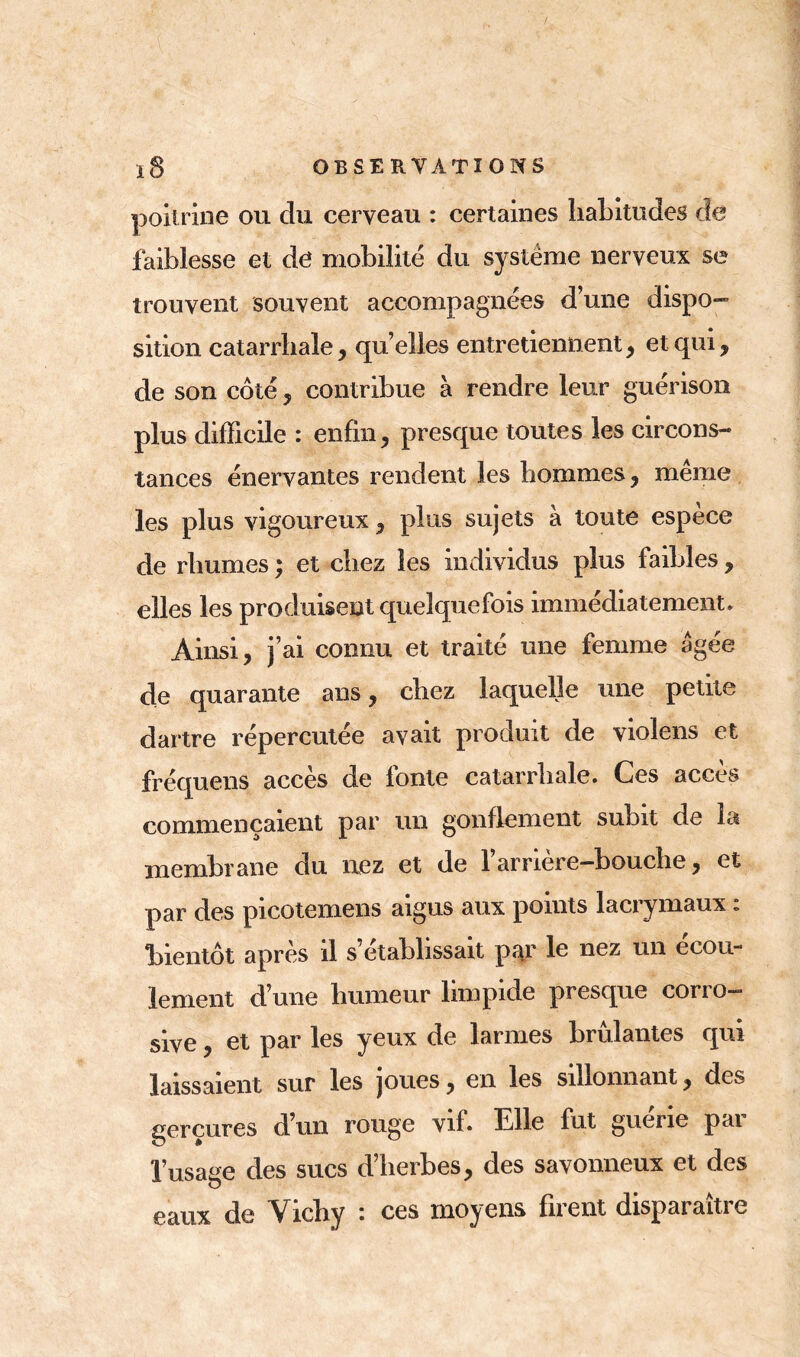 poitrine ou du cerveau : certaines habitudes de faiblesse et de mobilité du système nerveux se trouvent souvent accompagnées d’une dispo- sition catarrhale, quelles entretiennent, et qui, de son côté , contribue à rendre leur guérison plus difficile : enfin, presque toutes les circons- tances énervantes rendent les hommes, meme les plus vigoureux, plus sujets à toute espece de rhumes ; et chez les individus plus faibles , elles les produisent quelquefois immédiatement. Ainsi, j’ai connu et traité une femme agee de quarante ans, chez laquelle une petite dartre répercutée avait produit de violens et fréquens accès de lonte catarrhale. Ces accès commençaient par un gonflement subit de la membrane du nez et de l’arrière-bouche, et par des picotemens aigus aux points lacrymaux «. bientôt après il s’établissait par le nez un écou- lement d’une humeur limpide presque corro- sive , et par les yeux de larmes brûlantes qui laissaient sur les joues, en les sillonnant, des gerçures d’un rouge vif. Elle fut guérie par l’usage des sucs d’herbes, des savonneux et des eaux de Vichy : ces moyens firent disparaître