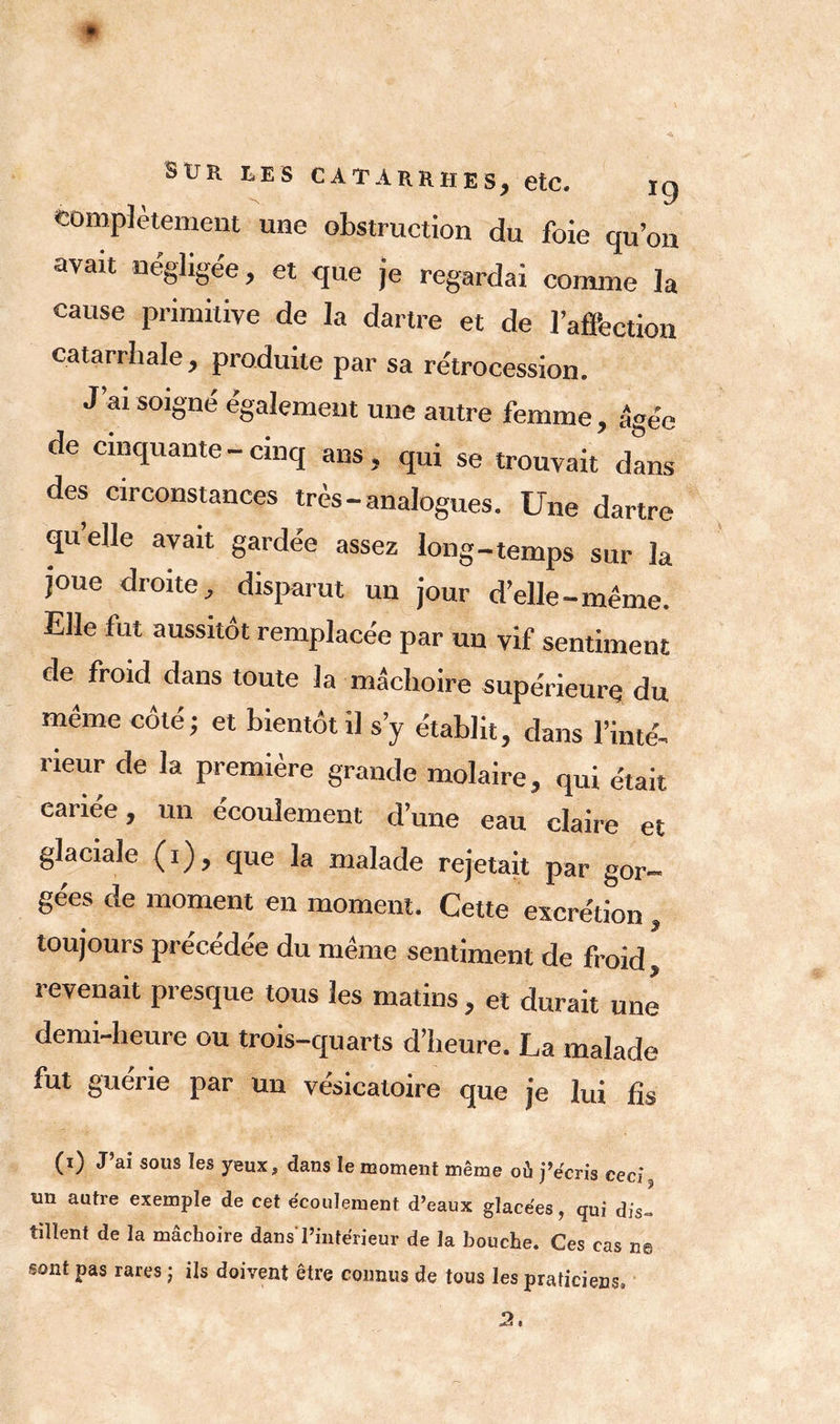 Complètement une obstruction du foie qu’on avait négligée, et que je regardai comme la cause primitive de la dartre et de l'affection catarrhale, produite par sa rétrocession. J’ai soigné également une autre femme , âgée de cinquante-cinq ans, qui se trouvait dans des circonstances très-analogues. Une dartre quelle avait gardée assez long-temps sur la joue droite, disparut un jour d’elle-même. Elle fut aussitôt remplacée par un vif sentiment de froid dans toute la mâchoire supérieure du même côté; et bientôt il s’y établit, dans l’inté- rieur de la première grande molaire, qui était cariée, un écoulement d’une eau claire et glaciale (i), que la malade rejetait par gor- gées de moment en moment. Cette excrétion, toujours précédée du même sentiment de froid, revenait presque tous les matins , et durait une demi-heure ou trois-quarts d’heure. La malade fut guerie par un vésicatoire que je lui fis (i) J’ai sous les yeux, dans le moment meme où j’écris ceci, un autre exemple de cet écoulement d’eaux glacées, qui dis- tillent de la mâchoire dans'l’intérieur de la bouche. Ces cas ns sont pas rares j ils doivent être connus de tous les praticiens»