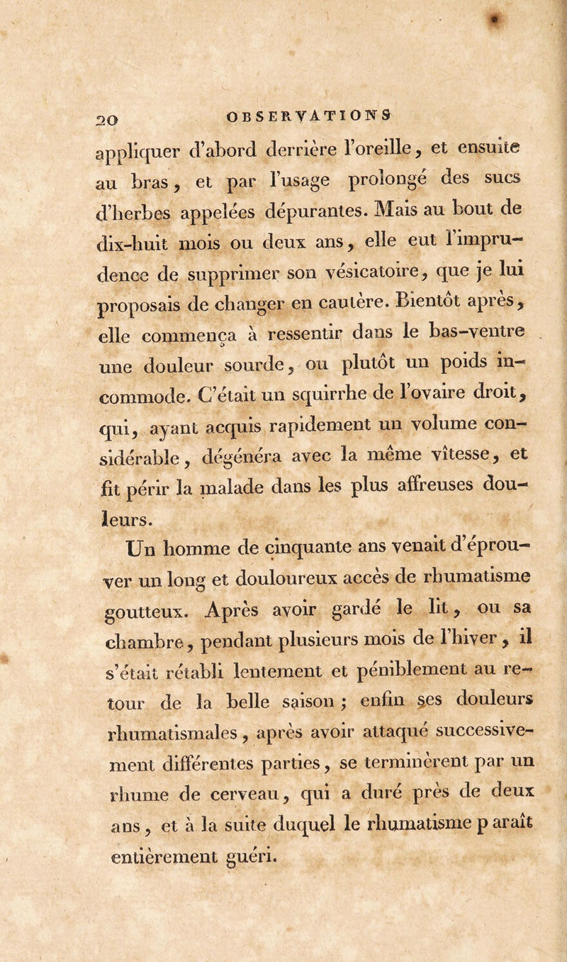 appliquer d’abord derrière l’oreille, et ensuite au bras, et par l’usage prolongé des sucs d’herbes appelées dépurantes. Mais au bout de dix-huit mois ou deux ans, elle eut 1 impru- dence de supprimer son vésicatoire, que je lui proposais de changer en cautere. Bientôt apres, elle commença à ressentir dans le bas-ventre une douleur sourde, ou plutôt un poids in- commode. C’était un squirrhe de l’ovaire droit, qui, ayant acquis rapidement un volume con- sidérable, dégénéra avec la même vitesse, et fit périr la malade dans les plus affreuses dou- leurs. Un homme de cinquante ans venait d’éprou- ver un long et douloureux accès de rhumatisme goutteux. Après avoir gardé le lit, ou sa chambre, pendant plusieurs mois de 1 hiver , il s’était rétabli lentement et péniblement au re- tour de la belle saison ,* enfin §es douleurs rhumatismales, après avoir attaqué successive- ment différentes parties, se terminèrent par un rhume de cerveau, qui a duré près de deux ans, et à la suite duquel le rhumatisme p araît entièrement guéri.