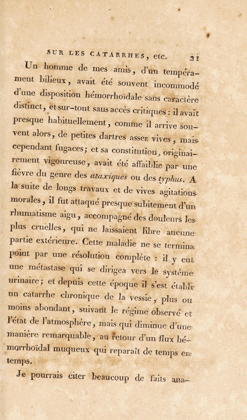 Un homme de mes amis, d’un tempéra- ment bdieux, avait été souvent incommodé d une disposition hémorrhoïdale sans caractère distinct, et sur-tout sans accès critiques : il avait presque habituellement, comme il arrive sou- vent alors, de petites dartres assee vives , mais cependant fugaces; et sa constitution, originai- rement vigoureuse, avait été affaiblie par une fievre du genre des ataxiques ou des typhus. A la suite de longs travaux et de vives agitations morales , il fut attaqué presque subitement d’un rhumatisme aigu, accompagné des douleurs les plus cruelles, qui ne laissaient libre aucune partie extérieure. Cette maladie ne se termina point par une résolution complète : il y eut une métastase qui se dirigea vers le système urinaire ; et depuis cette époque il s’est établi un catarrhe chronique de la vessie,-plus ou moins abondant, suivant le régime observé et letat de l’atmosphère, mais qui diminué dune manière remarquable, au retour d’un flux îié- morrhoïdal muqueux qui reparaît de temps en temps. Je pourrais citer beaucoup de faits an*.