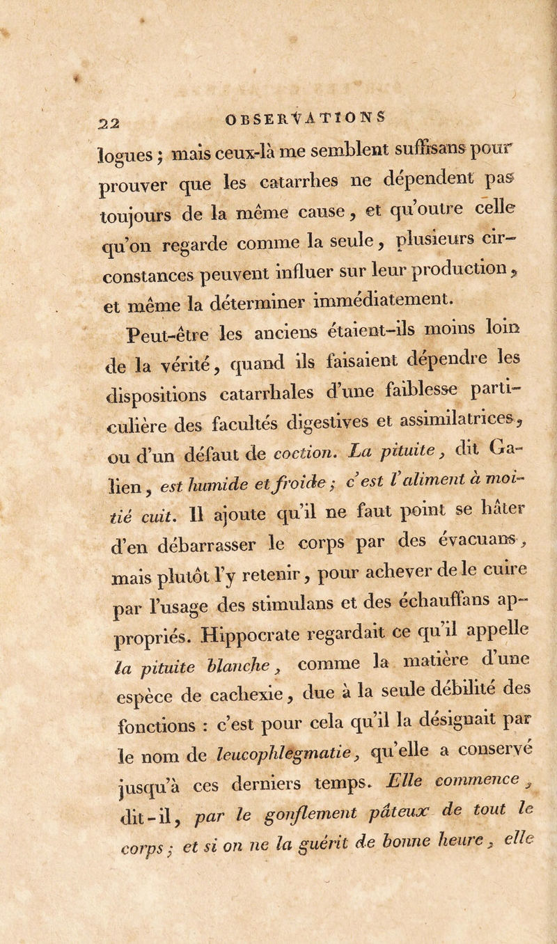 logues ; mais ceux-là me semblent suffisais pour prouver que les catarrhes ne dépendent pas toujours de la même cause, et qu outre celle qu’on regarde comme la seule , plusieurs cir- constances peuvent influer sur leur production f et même la déterminer immédiatement. Peut-être les anciens étaient-ils moins lom de la vérité, quand ils faisaient dépendre les dispositions catarrhales d’une faiblesse parti- culière des facultés digestives et assimilatrices, ou d’un défaut de coction. La pituite, dit Ga- lien, est humide et froide ; c est îaliment à moi- tié cuit. 11 ajoute qu’il ne faut point se bâter d’en débarrasser le corps par des évacuans, mais plutôt l’y retenir, pour achever de le cuire par l’usage des stimulans et des echauffans ap- propriés. Hippocrate regardait ce qu’il appelle la pituite Manche > comme la matière dune espèce de cachexie, due à la seule débilité des fonctions : c’est pour cela qu’il la désignait par le nom de leucophlegmatie, qu’elle a conservé jusqu’à ces derniers temps. Elle commence 3 dit-il, par Ie gonflement pâteux de tout le corps ; et si on ne la guérit de bonne heure , elle