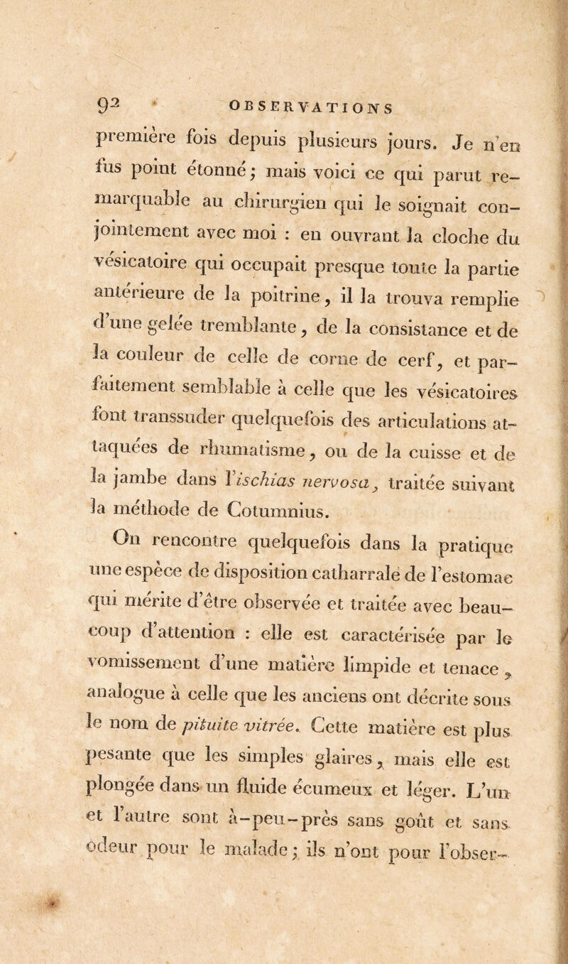 première fois depuis plusieurs jours. Je n’en fus poiut étonne ; mais voici ce qui parut re- marquable au chirurgien qui le soignait con- jointement avec moi : en ouvrant la cloche du vésicatoire qui occupait presque toute la partie antei îeure de la poitrine , il la trouva remplie dune gelée tremblante, de la consistance et de la couleur de celle de corne de cerf, et par- faitement semblable a celle que les vésicatoires font transsuder quelquefois des articulations at- taquées de rhumatisme, ou de la cuisse et de la jambe dans Vis chias nervosa, traitée suivant la méthode de Cotumnms. On rencontre quelquefois dans la pratique une espèce de disposition catharrale de festomae qui mérite d’être observée et traitée avec beau- coup d’attention : elle est caractérisée par le vomissement d’une matière limpide et tenace , analogue à celle que les anciens ont décrite sous le nom de pituite vitrée. Cette matière est plus pesante que les simples glaires* mais elle est plongée dans un fluide écumeux et léger. L’un et 1 autre sont à-peu-près sans goût et sans odeur pour le malade; ils nom pour l’obser-