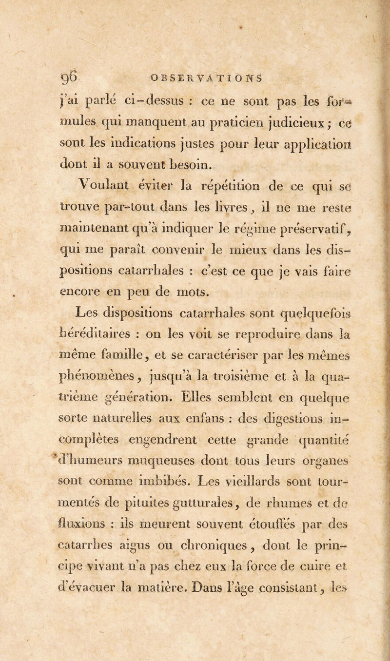$£> OBSERVATï O hs j’ai parlé ci-dessus : ce oe sont pas les for*» mules qui manquent au praticien judicieux; ce sont les indications justes pour leur application dont il a souvent besoin. Voulant éviter la répétition de ce qui se trouve par-tout élans les livres y il ne me reste maintenant qu’à indiquer le régime préservatif, qui me paraît convenir le mieux dans les dis- positions catarrhales : c’est ce que je vais faire encore en peu de mots. Les dispositions catarrhales sont quelquefois héréditaires : on les voit se reproduire dans la même famille, et se caractériser par les mêmes phénomènes, jusqu’à la troisième et à la qua- trième génération. Elles semblent en quelque sorte naturelles aux enfans : des digestions in- complètes engendrent cette grande quantité *d humeurs muqueuses dont tous leurs organes sont comme imbibés. Les vieillards sont tour- mentés de pituites gutturales, de rhumes et de fluxions : ils meurent souvent étouffés par des catarrhes aigus ou chroniques , dont le prin- cipe vivant n’a pas chez eux la force de cuire et d évacuer la matière. Dans l’àge consistant, les