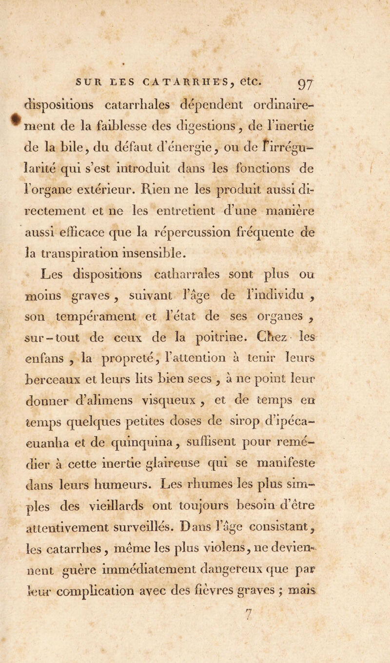 dispositions catarrhales dépendent ordinaire- ^ ment de la faiblesse des digestions, de l’inertie de la bile , du défaut d’énergie, ou de f’irrégu- larité qui s’est introduit dans les fonctions de l’organe extérieur. Rien ne les produit aussi dû rectement et ne les entretient d’une manière aussi efficace que la répercussion fréquente de îa transpiration insensible. Les dispositions catharrales sont plus ou moins graves, suivant l’âge de l’individu , son tempérament et l’état de ses organes 9 sur-tout de ceux de la poitrine. Chez les enfans , la propreté, l’attention à tenir leurs berceaux et leurs lits bien secs , à ne point leur donner d’aîimens visqueux , et de temps en temps quelques petites doses de sirop d’ipéca- euanha et de quinquina, suffisent pour remé- dier à cette inertie glaireuse qui se manifeste dans leurs humeurs. Les rhumes les plus sim- ples des vieillards ont toujours besoin d’étre attentivement surveillés. Dans l’âge consistant3 les catarrhes , même les plus violens, ne devien- nent guère immédiatement dangereux que par leur complication avec des fièvres graves ; mais 7