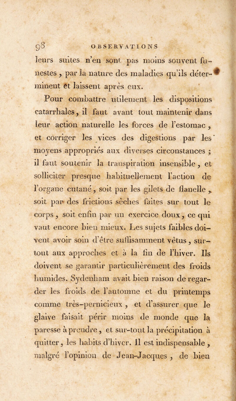 leurs suites n’en sont pas moins souvent fu- nestes j par la nature des maladies qu’ils déter- ^ minent et laissent après eux. Pour combattre utilement les dispositions catarrhales, il faut avant tout maintenir dans leur action naturelle les forces de l’estomac , et corriger les vices des digestions par les’ moyens appropries aux diverses circonstances ; il faut soutenir la transpiration insensible et solliciter presque habituellement l’action de l’organe cutané, soit par les gilets de flanelle > soit par des frictions sèches faites sur tout le corps , soit enfin par un exercice doux , ce qui I vaut encore bien mieux. Les sujets faibles doi- vent avoir soin d’être suffisamment vêtus , sur- tout aux approches et à la fin de l’hiver. Ils doivent se garantir particulièrement des froids humides. Sydenham avait bien raison de regar- der les froids de l’automne et du printemps comme très-pernicieux , et d’assurer que le glaive faisait périr moins de monde que 3a paresse à prendre, et sur-tout la précipitation à quitter, les habits d’hiver. 11 est indispensable , malgré l’opinion de Je an- Jacques , de bien