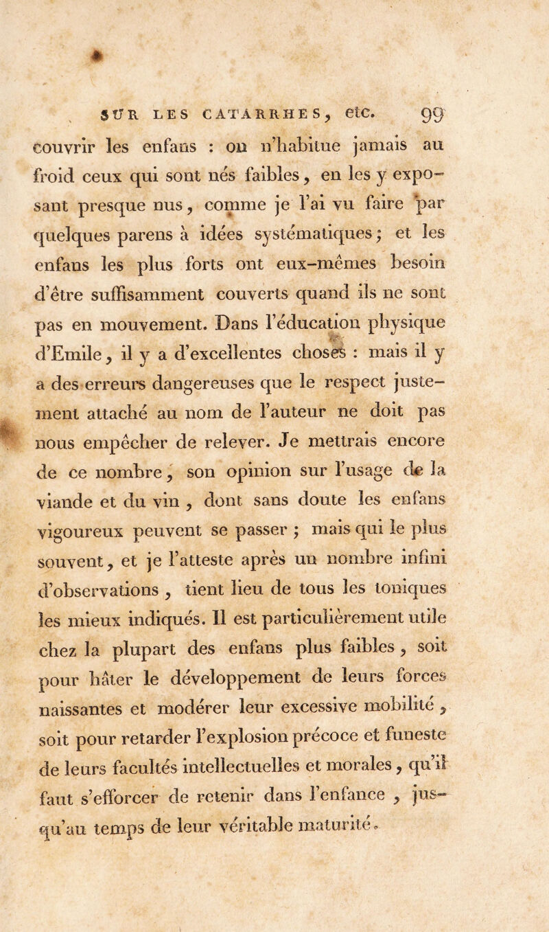 couvrir les enfans : ou n’habitue jamais au froid ceux qui sont nés faibles, en les y expo- sant presque nus , comme je l’ai vu faire par quelques parens à idées systématiques ; et les enfans les plus forts ont eux-mêmes besoin d’être suffisamment couverts quand ils ne sont pas en mouvement. Dans l’éducation physique d’Emile , il y a d’excellentes choses : mais il y a des erreurs dangereuses que le respect juste- ment attaché au nom de l’auteur 11e doit pas nous empêcher de relever. Je mettrais encore de ce nombre , son opinion sur l’usage de la viande et du vin , dont sans doute les enfans vigoureux peuvent se passer ; mais qui le plus souvent, et je l’atteste après un nombre infini d’observations , tient lieu de tous les toniques les mieux indiqués. 11 est particulièrement utile chez la plupart des enfans plus faibles , soit pour hâter le développement de leurs forces naissantes et modérer leur excessive mobilité , soit pour retarder l’explosion précoce et funeste de leurs facultés intellectuelles et morales, qu’il faut s’efforcer de retenir dans l’enfance , jus- qu’au temps de leur véritable maturité.